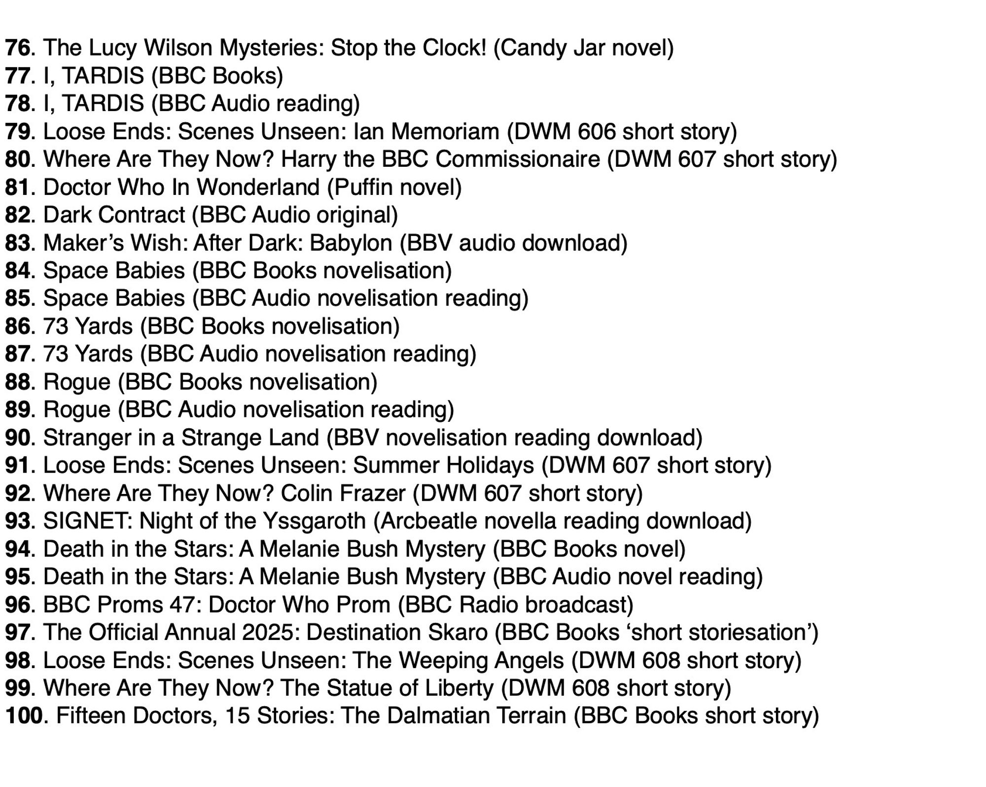 76. The Lucy Wilson Mysteries: Stop the Clock!
77. I, TARDIS (BBC Books)
78. I, TARDIS (BBC Audio)
79. Scenes Unseen: Ian Memoriam
80. Where Are They Now? Harry the BBC Commissionaire
81. Doctor Who In Wonderland
82. Dark Contract
83. Maker’s Wish: After Dark: Babylon 
84. Space Babies (BBC Books)
85. Space Babies (BBC Audio)
86. 73 Yards (BBC Books)
87. 73 Yards (BBC Audio)
88. Rogue (BBC Books)
89. Rogue (BBC Audio)
90. Stranger in a Strange Land (BBV audio)
91. Scenes Unseen: Summer Holidays 
92. Where Are They Now? Colin Frazer 
93. SIGNET: Night of the Yssgaroth (Arcbeatle audio)
94. Death in the Stars: A Melanie Bush Mystery (BBC Books) 
95. Death in the Stars: A Melanie Bush Mystery (BBC Audio)
96. BBC Proms 47: Doctor Who Prom (BBC Radio) 
97. The Official Annual 2025: Destination Skaro 
98. Scenes Unseen: The Weeping Angels
99. Where Are They Now? The Statue of Liberty
100. Fifteen Doctors, 15 Stories: The Dalmatian Terrain