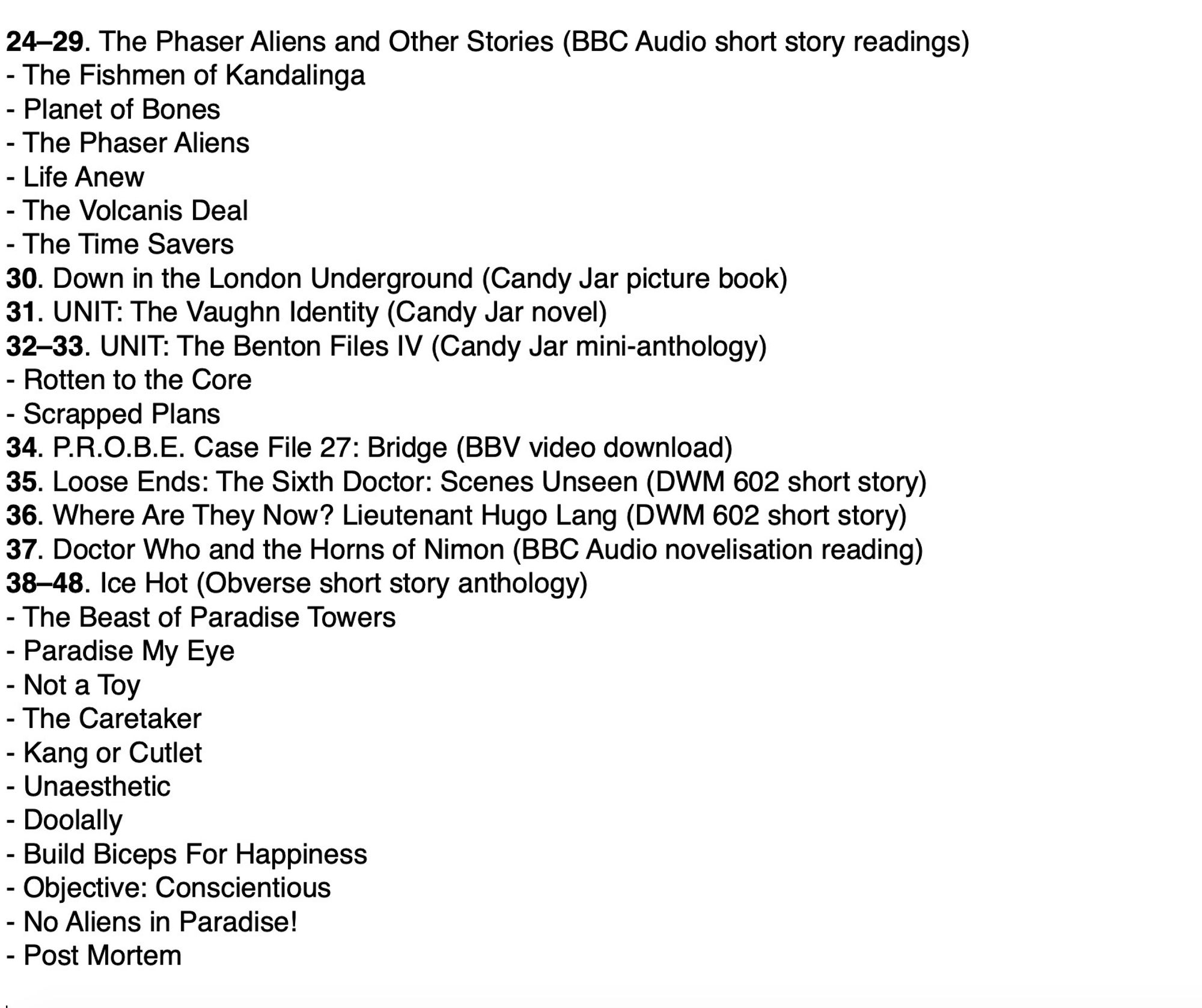 24–29. The Phaser Aliens and Other Stories 
- The Fishmen of Kandalinga 
- Planet of Bones 
- The Phaser Aliens 
- Life Anew 
- The Volcanis Deal 
- The Time Savers 
30. Down in the London Underground
31. UNIT: The Vaughn Identity
32–33. UNIT: The Benton Files IV 
- Rotten to the Core
- Scrapped Plans
34. P.R.O.B.E. Case File 27: Bridge
35. Loose Ends: The Sixth Doctor: Scenes Unseen 
36. Where Are They Now? Lieutenant Hugo Lang
37. Doctor Who and the Horns of Nimon (BBC Audio)
38–48. Ice Hot 
- The Beast of Paradise Towers 
- Paradise My Eye 
- Not a Toy 
- The Caretaker 
- Kang or Cutlet 
- Unaesthetic 
- Doolally 
- Build Biceps For Happiness 
- Objective: Conscientious 
- No Aliens in Paradise! 
- Post Mortem