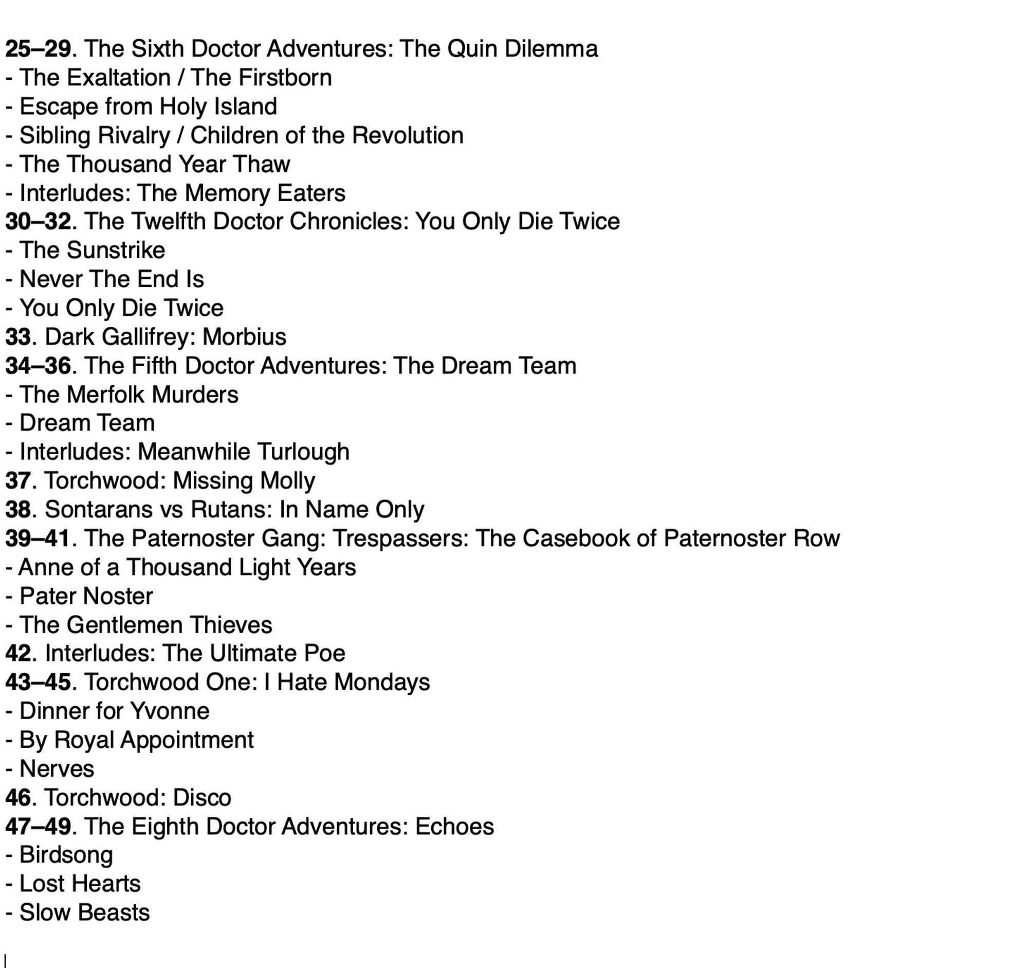 25–29. The Sixth Doctor Adventures: The Quin Dilemma
- The Exaltation / The Firstborn
- Escape from Holy Island
- Sibling Rivalry / Children of the Revolution
- The Thousand Year Thaw
- Interludes: The Memory Eaters
30–32. The Twelfth Doctor Chronicles: You Only Die Twice
- The Sunstrike
- Never The End Is
- You Only Die Twice 
33. Dark Gallifrey: Morbius
34–36. The Fifth Doctor Adventures: The Dream Team
- The Merfolk Murders
- Dream Team
- Interludes: Meanwhile Turlough
37. Torchwood: Missing Molly
38. Sontarans vs Rutans: In Name Only
39–41. The Paternoster Gang: Trespassers: The Casebook of Paternoster Row
- Anne of a Thousand Light Years
- Pater Noster
- The Gentlemen Thieves
42. Interludes: The Ultimate Poe
43–45. Torchwood One: I Hate Mondays
- Dinner for Yvonne
- By Royal Appointment
- Nerves
46. Torchwood: Disco
47–49. The Eighth Doctor Adventures: Echoes
- Birdsong
- Lost Hearts
- Slow Beasts