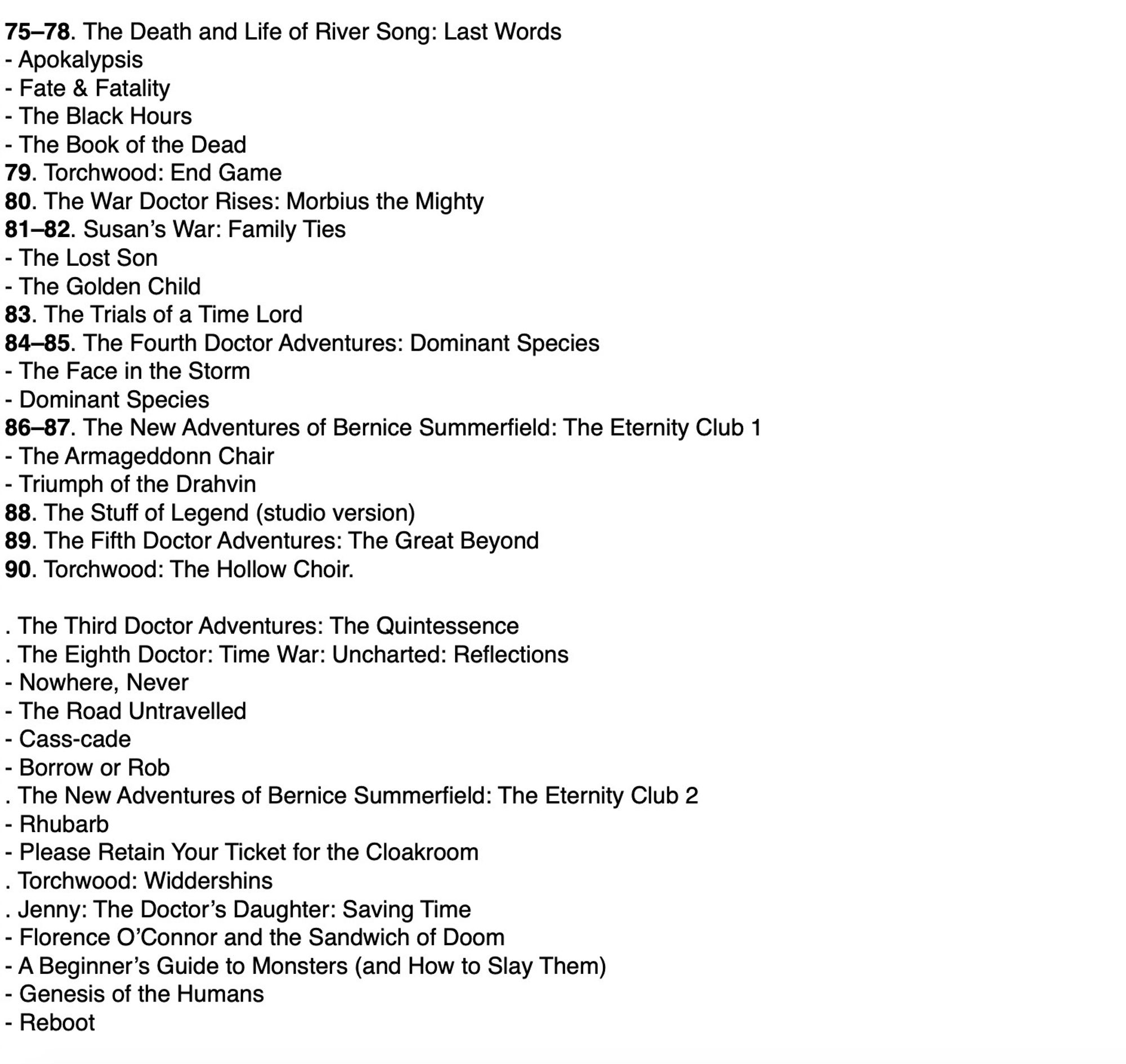 75–78. The Death and Life of River Song: Last Words
- Apokalypsis
- Fate & Fatality
- The Black Hours
- The Book of the Dead
79. Torchwood: End Game
80. The War Doctor Rises: Morbius the Mighty
81–82. Susan’s War: Family Ties
- The Lost Son
- The Golden Child
83. The Trials of a Time Lord
84–85. The Fourth Doctor Adventures: Dominant Species
- The Face in the Storm
- Dominant Species
86–87. The New Adventures of Bernice Summerfield: The Eternity Club 1
- The Armageddonn Chair
- Triumph of the Drahvin
88. The Stuff of Legend (studio version)
89. The Fifth Doctor Adventures: The Great Beyond
90. Torchwood: The Hollow Choir

Plus a list of stories to be released by Big Finish in October.