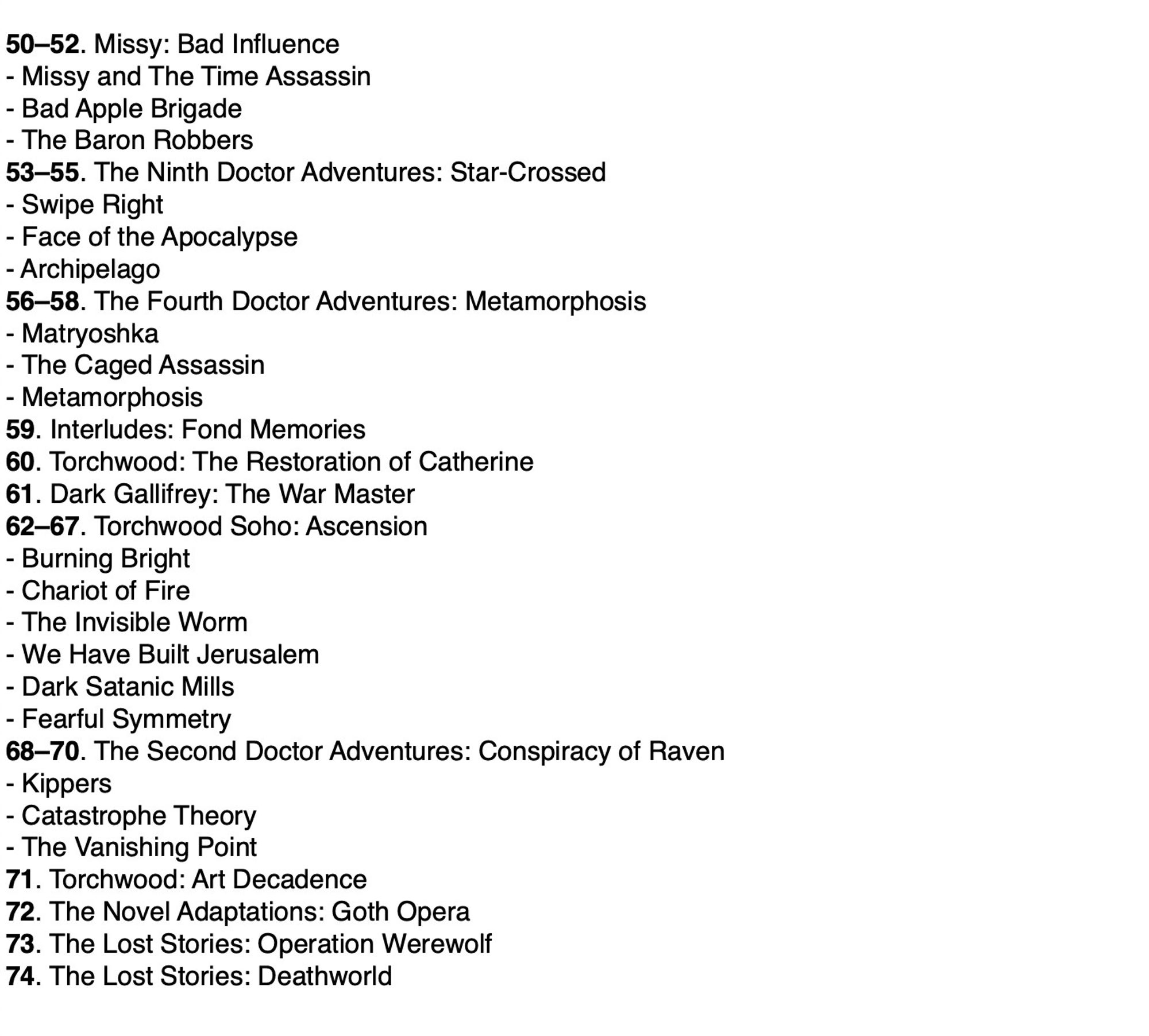 50–52. Missy: Bad Influence
- Missy and The Time Assassin
- Bad Apple Brigade
- The Baron Robbers
53–55. The Ninth Doctor Adventures: Star-Crossed
- Swipe Right
- Face of the Apocalypse
- Archipelago
56–58. The Fourth Doctor Adventures: Metamorphosis
- Matryoshka
- The Caged Assassin
- Metamorphosis
59. Interludes: Fond Memories
60. Torchwood: The Restoration of Catherine
61. Dark Gallifrey: The War Master
62–67. Torchwood Soho: Ascension
- Burning Bright
- Chariot of Fire
- The Invisible Worm
- We Have Built Jerusalem
- Dark Satanic Mills
- Fearful Symmetry
68–70. The Second Doctor Adventures: Conspiracy of Raven
- Kippers
- Catastrophe Theory
- The Vanishing Point
71. Torchwood: Art Decadence
72. The Novel Adaptations: Goth Opera
73. The Lost Stories: Operation Werewolf
74. The Lost Stories: Deathworld