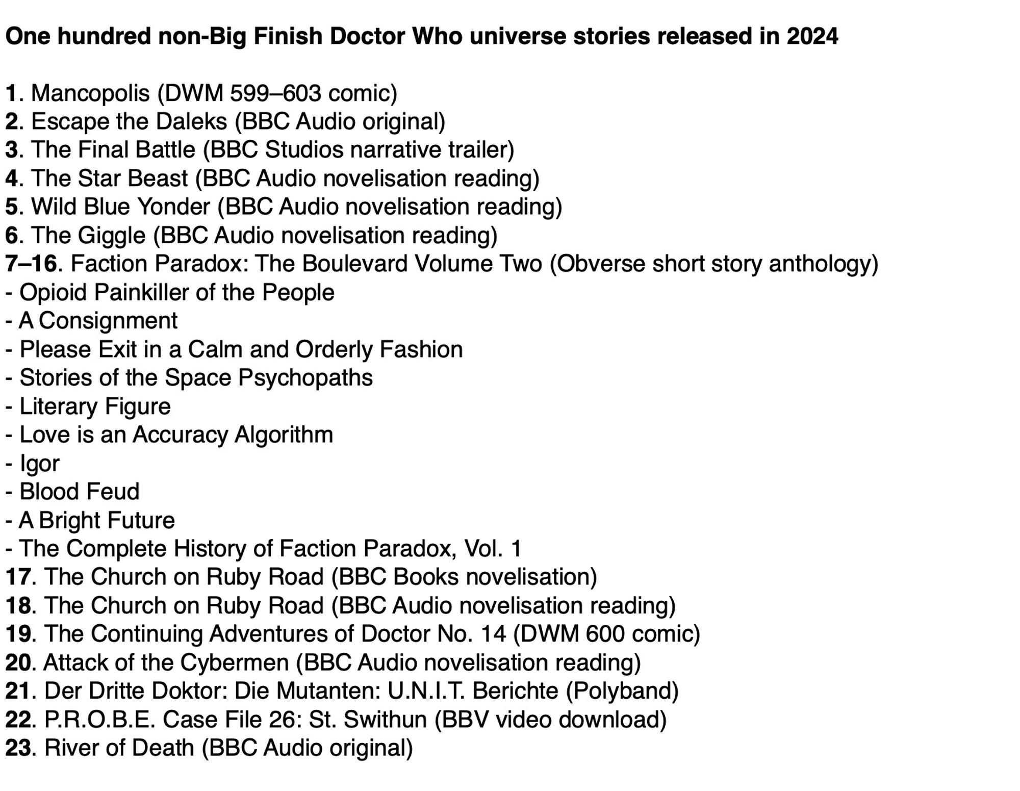 A list of non-Big finish new Doctor Who universe stories released in 2024.
1. Mancopolis
2. Escape the Daleks
3. The Final Battle
4. The Star Beast 
5. Wild Blue Yonder 
6. The Giggle 
7–16. Faction Paradox: The Boulevard Volume Two 
- Opioid Painkiller of the People
- A Consignment 
- Please Exit in a Calm and Orderly Fashion 
- Stories of the Space Psychopaths 
- Literary Figure 
- Love is an Accuracy Algorithm 
- Igor 
- Blood Feud 
- A Bright Future 
- The Complete History of Faction Paradox, Vol. 1
17. The Church on Ruby Road (BBC Books)
18. The Church on Ruby Road (BBC Audio)
19. The Continuing Adventures of Doctor No. 14
20. Attack of the Cybermen (BBC Audio)
21. Der Dritte Doktor: Die Mutanten: U.N.I.T. Berichte 
22. P.R.O.B.E. Case File 26: St. Swithun 
23. River of Death