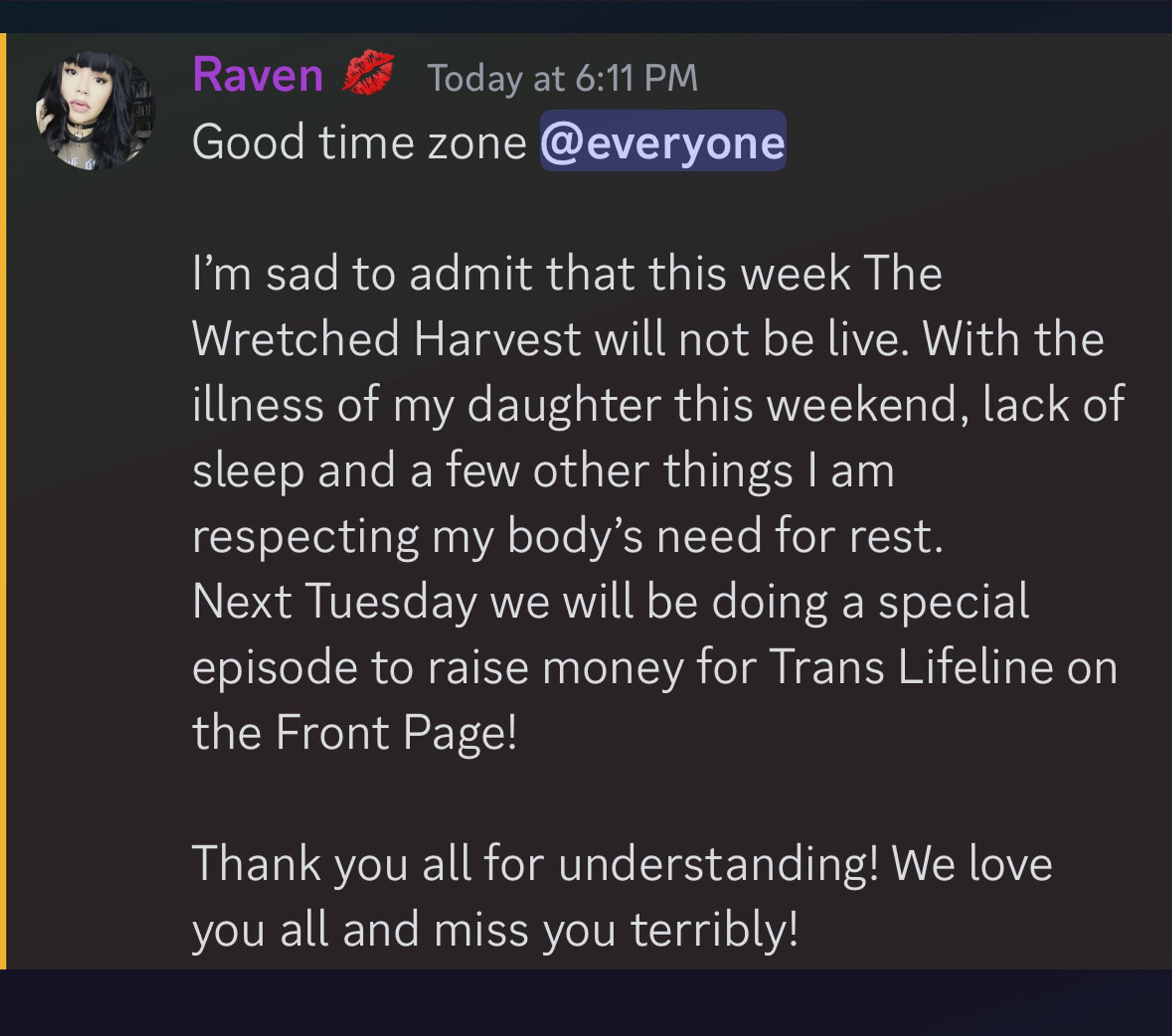 Good time zone @everyone 

I’m sad to admit that this week The Wretched Harvest will not be live. With the illness of my daughter this weekend, lack of sleep and a few other things I am respecting my body’s need for rest. 
Next Tuesday we will be doing a special episode to raise money for Trans Lifeline on the Front Page! 

Thank you all for understanding! We love you all and miss you terribly!