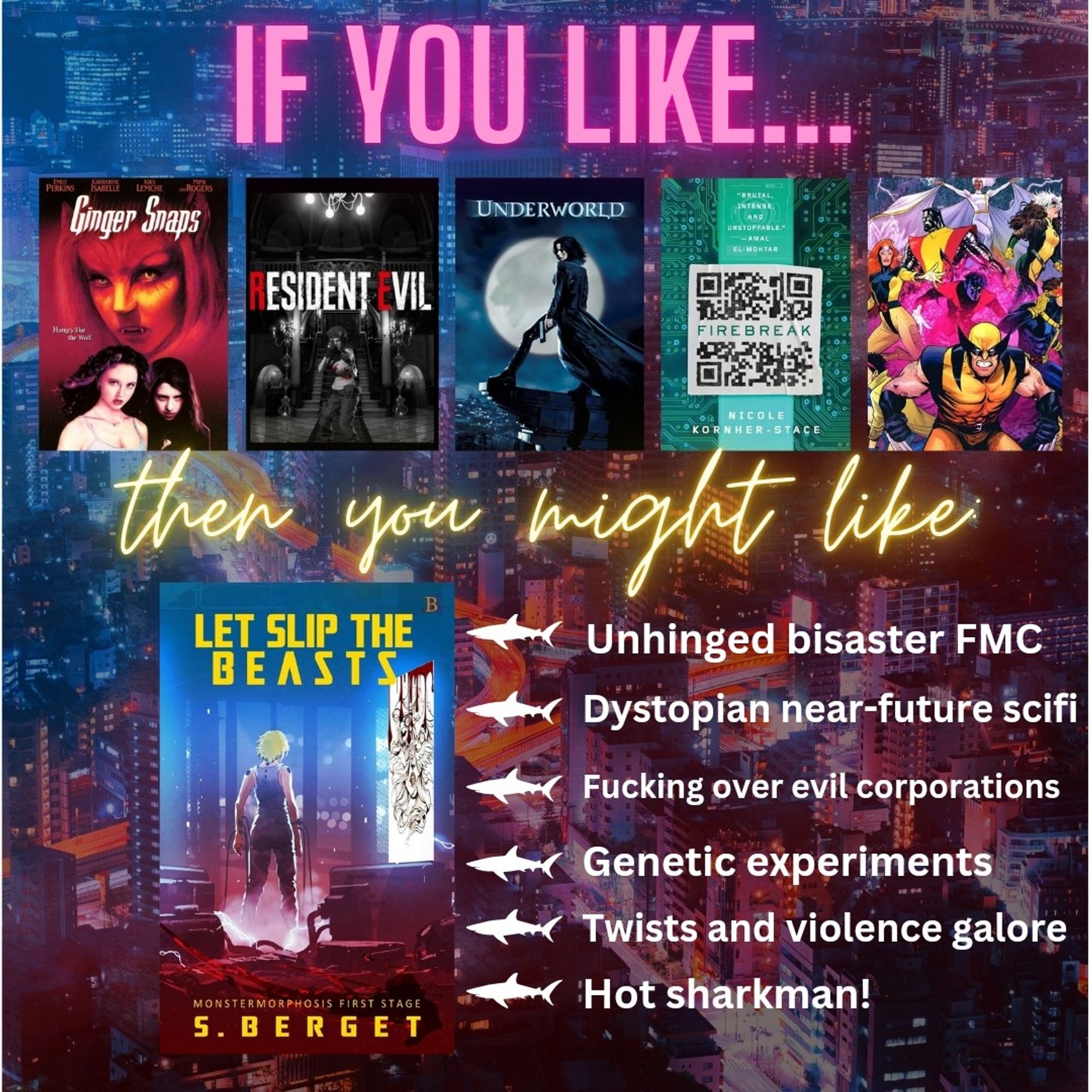 Graphic showing the cover of my book and similar titles. From left to right: Ginger Snaps, Resident Evil, Underworld, Firebreak by Nicole Kornher-Stace and X-Men. Text says: If you like these (titles mentioned) you might like (my book). Next to my book are six bullet points highlighting what's in the book.
- Unhinged Bisaster FMC
- Dystopian near-future scifi
- Fucking over evil corporations
- Genetic experiments
- Twists and violence galore
- Hot sharkman!