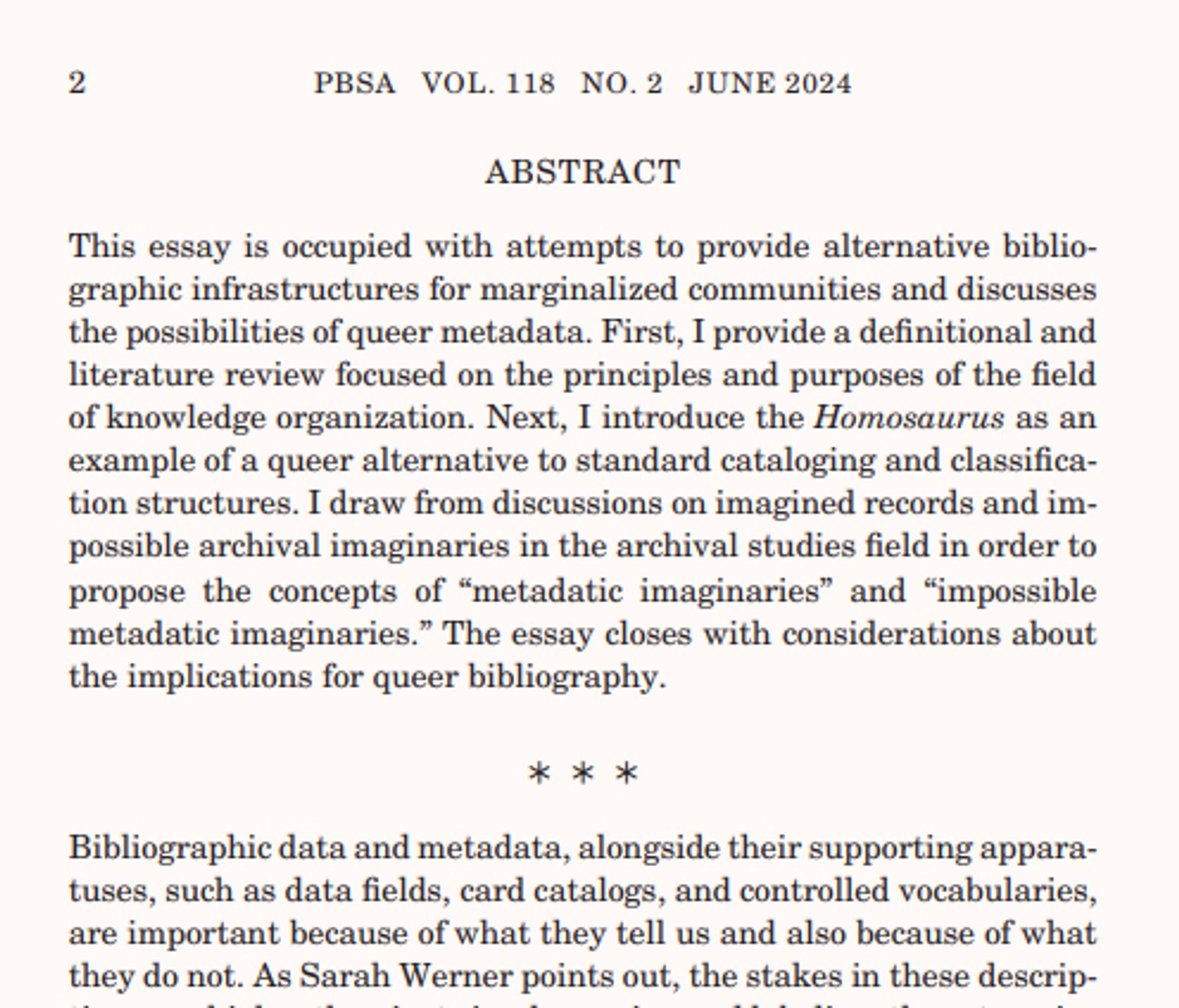 screenshot of a journal article:
This essay is occupied with attempts to provide alternative bibliographic infrastructures for marginalized communities and discusses
the possibilities of queer metadata. First, I provide a definitional and
literature review focused on the principles and purposes of the field
of knowledge organization. Next, I introduce the Homosaurus as an
example of a queer alternative to standard cataloging and classification structures. I draw from discussions on imagined records and impossible archival imaginaries in the archival studies field in order to
propose the concepts of “metadatic imaginaries” and “impossible
metadatic imaginaries.” The essay closes with considerations about
the implications for queer bibliography.
⁎⁎⁎
Bibliographic data and metadata, alongside their supporting apparatuses, such as data fields, card catalogs, and controlled vocabularies,
are important because of what they tell us and also because of what
they do not. As Sarah Werner points