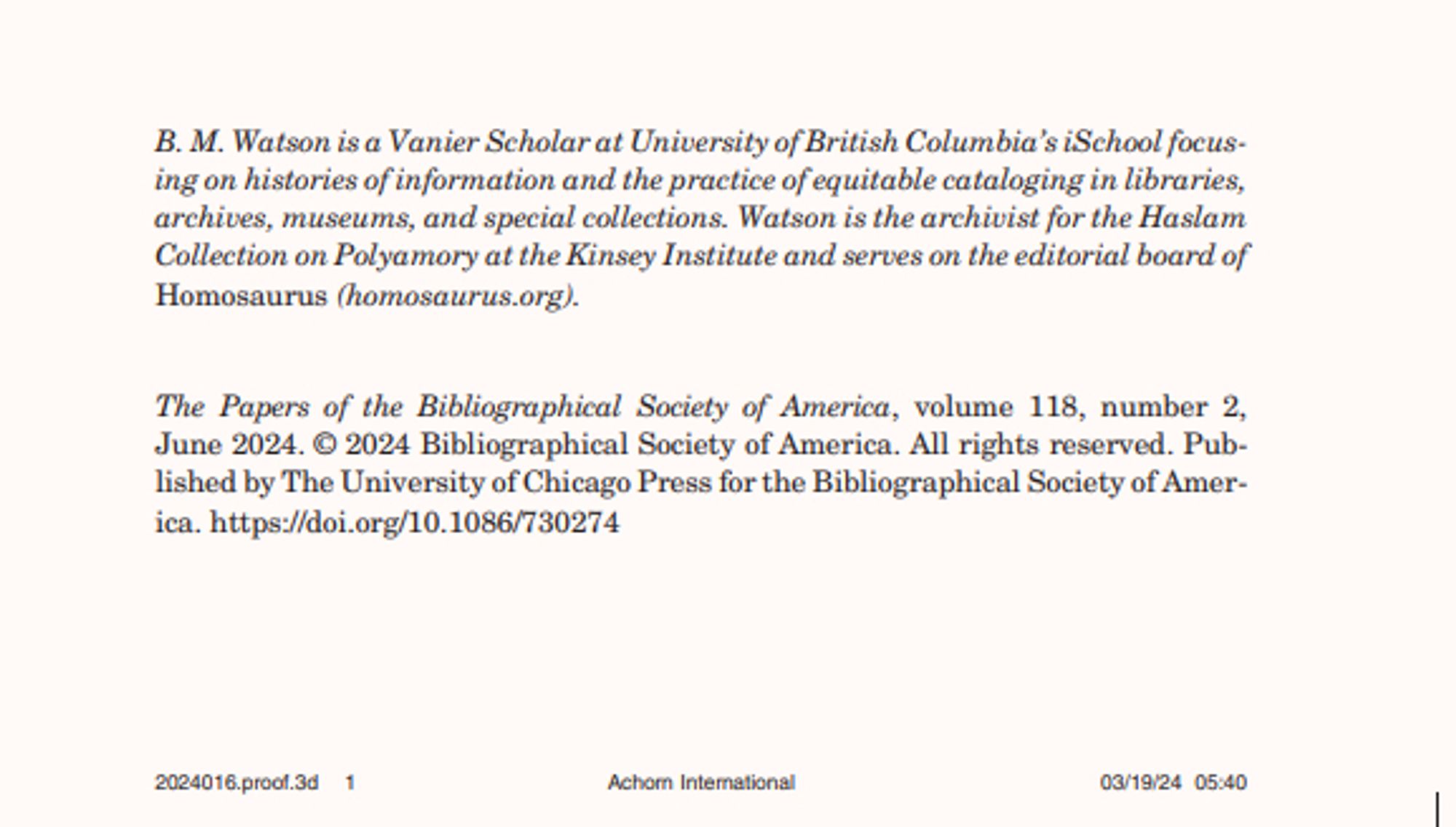 screenshot of a journal article:
B. M. Watson is a Vanier Scholar at University of British Columbia’s iSchool focusing on histories of information and the practice of equitable cataloging in libraries,
archives, museums, and special collections. Watson is the archivist for the Haslam
Collection on Polyamory at the Kinsey Institute and serves on the editorial board of
Homosaurus (homosaurus.org).
The Papers of the Bibliographical Society of America, volume 118, number 2,
June 2024. © 2024 Bibliographical Society of America. All rights reserved. Published by The University of Chicago Press for the Bibliographical Society of America. https://doi.org/10.1086/730274