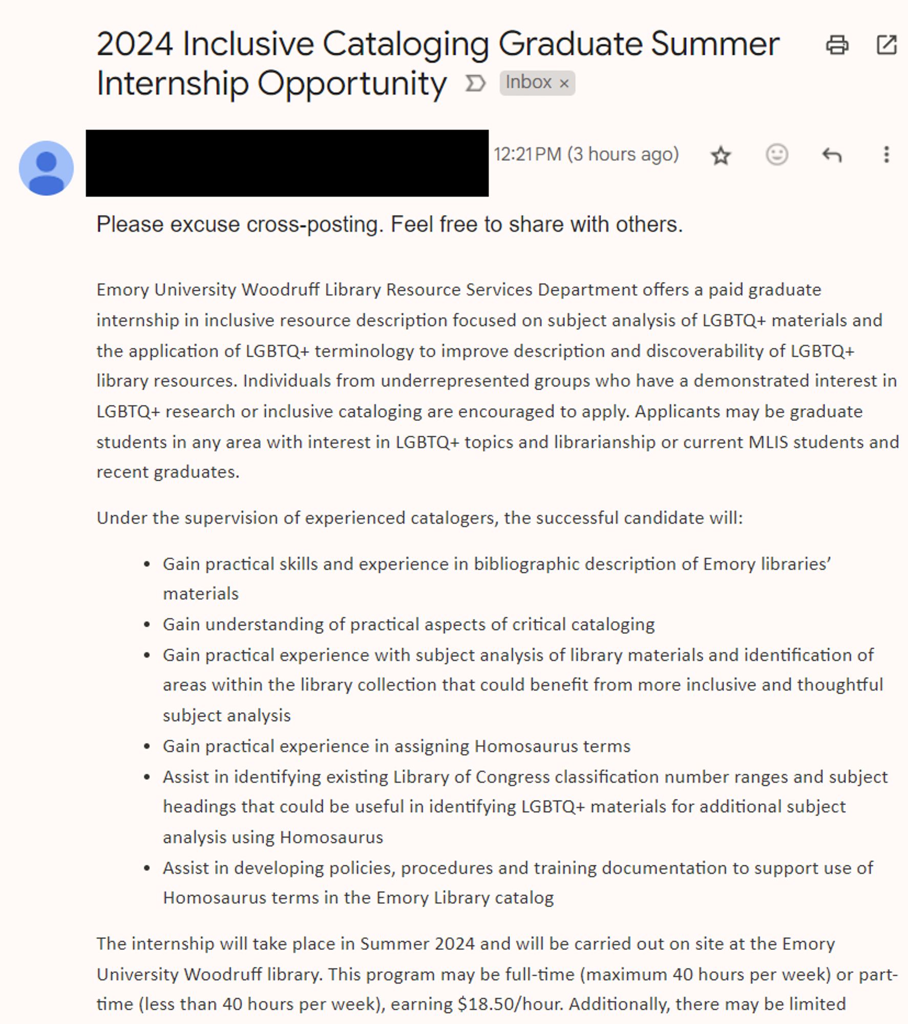 Internship at Emory Libraries:

Emory University Woodruff Library Resource Services Department offers a paid graduate internship in inclusive resource description focused on subject analysis of LGBTQ+ materials and the application of LGBTQ+ terminology to improve description and discoverability of LGBTQ+ library resources. Individuals from underrepresented groups who have a demonstrated interest in LGBTQ+ research or inclusive cataloging are encouraged to apply. Applicants may be graduate students in any area with interest in LGBTQ+ topics and librarianship or current MLIS students and recent graduates.

Under the supervision of experienced catalogers, the successful candidate will:

Gain practical skills and experience in bibliographic description of Emory libraries’ materials 
Gain understanding of practical aspects of critical cataloging 
Gain practical experience with subject analysis of library materials and identification of areas within the library collection that could benefit