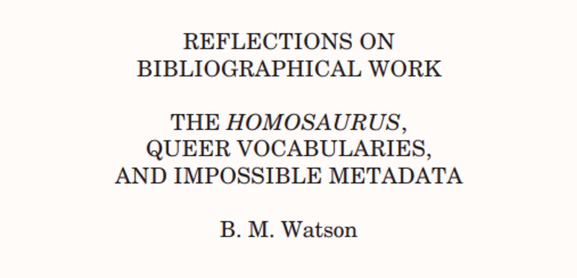 screenshot of a journal article:
REFLECTIONS ON
BIBLIOGRAPHICAL WORK
THE HOMOSAURUS,
QUEER VOCABULARIES,
AND IMPOSSIBLE METADATA
BM Watson