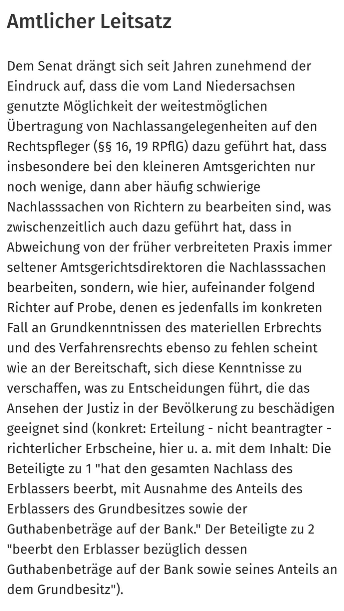 Amtlicher Leitsatz
Dem Senat drängt sich seit Jahren zunehmend der Eindruck auf, dass die vom Land Niedersachsen genutzte Möglichkeit der weitestmöglichen Übertragung von Nachlassangelegenheiten auf den Rechtspfleger (§§ 16, 19 RPflG) dazu geführt hat, dass insbesondere bei den kleineren Amtsgerichten nur noch wenige, dann aber häufig schwierige Nachlasssachen von Richtern zu bearbeiten sind, was zwischenzeitlich auch dazu geführt hat, dass in Abweichung von der früher verbreiteten Praxis immer seltener Amtsgerichtsdirektoren die Nachlasssachen bearbeiten, sondern, wie hier, aufeinander folgend Richter auf Probe, denen es jedenfalls im konkreten Fall an Grundkenntnissen des materiellen Erbrechts und des Verfahrensrechts ebenso zu fehlen scheint wie an der Bereitschaft, sich diese Kenntnisse zu verschaffen, was zu Entscheidungen führt, die das Ansehen der Justiz in der Bevölkerung zu beschädigen geeignet sind.