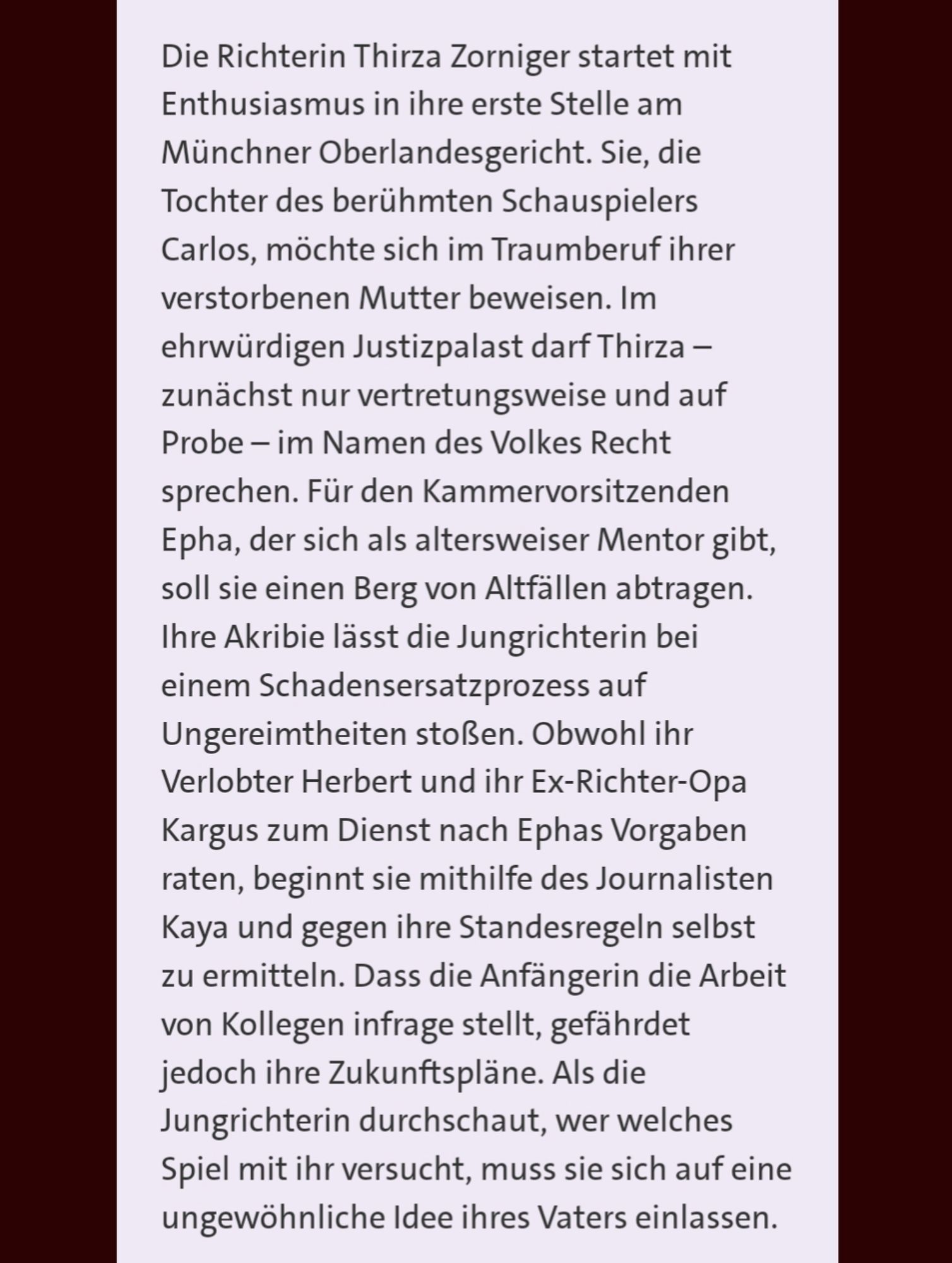 Die Richterin Thirza Zorniger startet mit Enthusiasmus in ihre erste Stelle am Münchner Oberlandesgericht. Sie, die Tochter des berühmten Schauspielers Carlos, möchte sich im Traumberuf ihrer verstorbenen Mutter beweisen. Im ehrwürdigen Justizpalast darf Thirza – zunächst nur vertretungsweise und auf Probe – im Namen des Volkes Recht sprechen. Für den Kammervorsitzenden Epha, der sich als altersweiser Mentor gibt, soll sie einen Berg von Altfällen abtragen. Ihre Akribie lässt die Jungrichterin bei einem Schadensersatzprozess auf Ungereimtheiten stoßen. Obwohl ihr Verlobter Herbert und ihr Ex-Richter-Opa Kargus zum Dienst nach Ephas Vorgaben raten, beginnt sie mithilfe des Journalisten Kaya und gegen ihre Standesregeln selbst zu ermitteln. Dass die Anfängerin die Arbeit von Kollegen infrage stellt, gefährdet jedoch ihre Zukunftspläne. Als die Jungrichterin durchschaut, wer welches Spiel mit ihr versucht, muss sie sich auf eine ungewöhnliche Idee ihres Vaters einlassen.