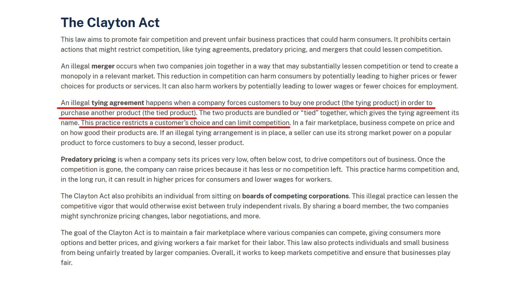 Text from website:
The Clayton Act

This law aims to promote fair competition and prevent unfair business practices that could harm consumers. It prohibits certain actions that might restrict competition, like tying agreements, predatory pricing, and mergers that could lessen competition.

An illegal merger occurs when two companies join together in a way that may substantially lessen competition or tend to create a monopoly in a relevant market. This reduction in competition can harm consumers by potentially leading to higher prices or fewer choices for products or services. It can also harm workers by potentially leading to lower wages or fewer choices for employment.

An illegal tying agreement happens when a company forces customers to buy one product (the tying product) in order to purchase another product (the tied product). The two products are bundled or “tied” together, which gives the tying agreement its name. This practice restricts a customer’s choice and can limit competition. In a fair marketplace, business compete on price and on how good their products are. If an illegal tying arrangement is in place, a seller can use its strong market power on a popular product to force customers to buy a second, lesser product.

Predatory pricing is when a company sets its prices very low, often below cost, to drive competitors out of business. Once the competition is gone, the company can raise prices because it has less or no competition left....
