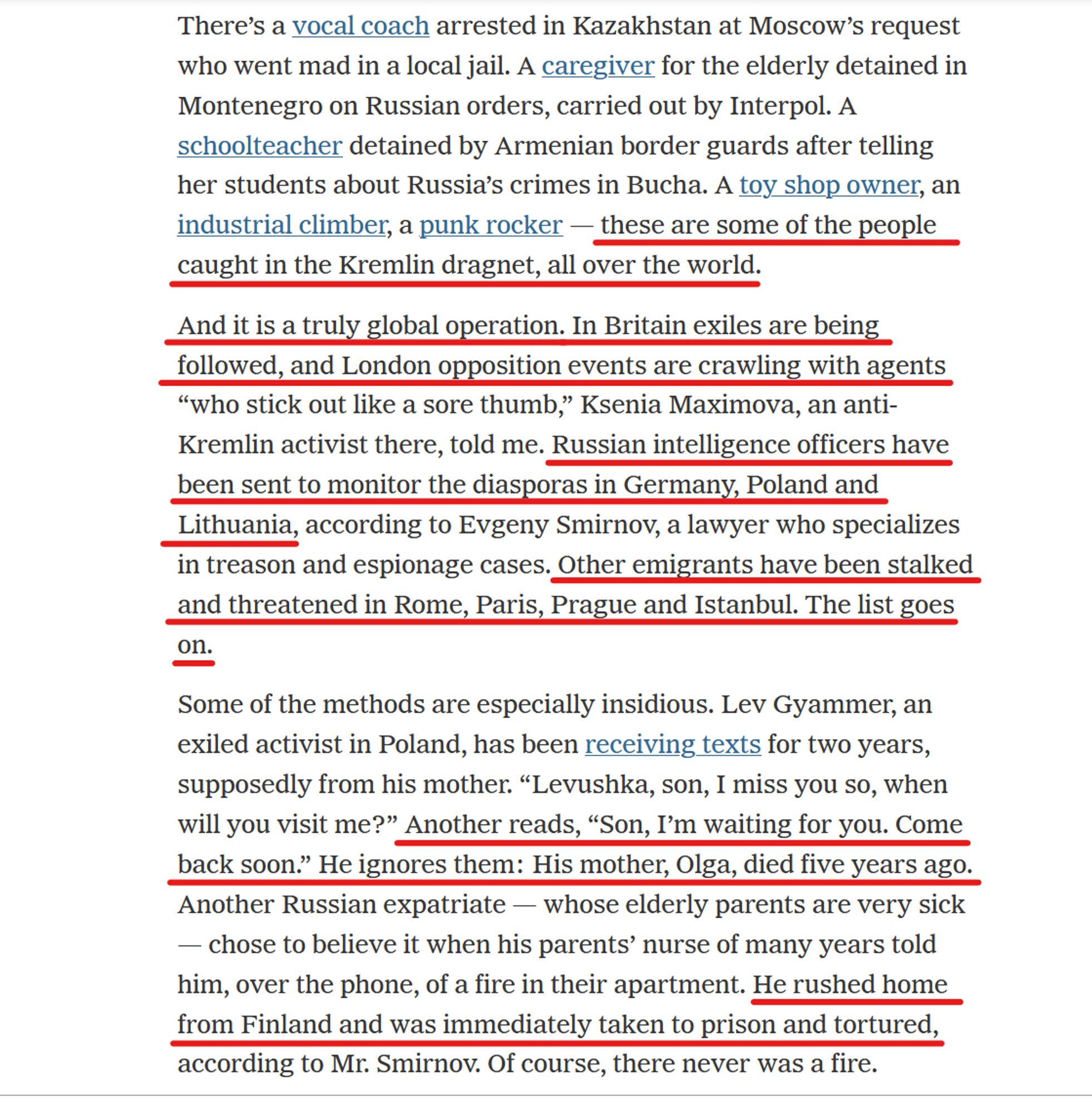 Text from article:
There’s a vocal coach arrested in Kazakhstan at Moscow’s request who went mad in a local jail. A caregiver for the elderly detained in Montenegro on Russian orders, carried out by Interpol. A schoolteacher detained by Armenian border guards after telling her students about Russia’s crimes in Bucha. A toy shop owner, an industrial climber, a punk rocker — these are some of the people caught in the Kremlin dragnet, all over the world.

And it is a truly global operation. In Britain exiles are being followed, & London opposition events are crawling with agents “who stick out like a sore thumb,” Ksenia Maximova, an anti-Kremlin activist there, told me. Russian intelligence officers have been sent to monitor the diasporas in Germany, Poland & Lithuania, according to Evgeny Smirnov, a lawyer who specializes in treason & espionage cases. Other emigrants have been stalked and threatened in Rome, Paris, Prague & Istanbul. The list goes on.

Some of the methods are especially insidious. Lev Gyammer, an exiled activist in Poland, has been receiving texts for two years, supposedly from his mother... He ignores them: His mother, Olga, died five years ago. Another Russian expatriate — whose elderly parents are very sick — chose to believe it when his parents’ nurse of many years told him, over the phone, of a fire in their apartment. He rushed home from Finland & was immediately taken to prison and tortured... Of course, there never was a fire.