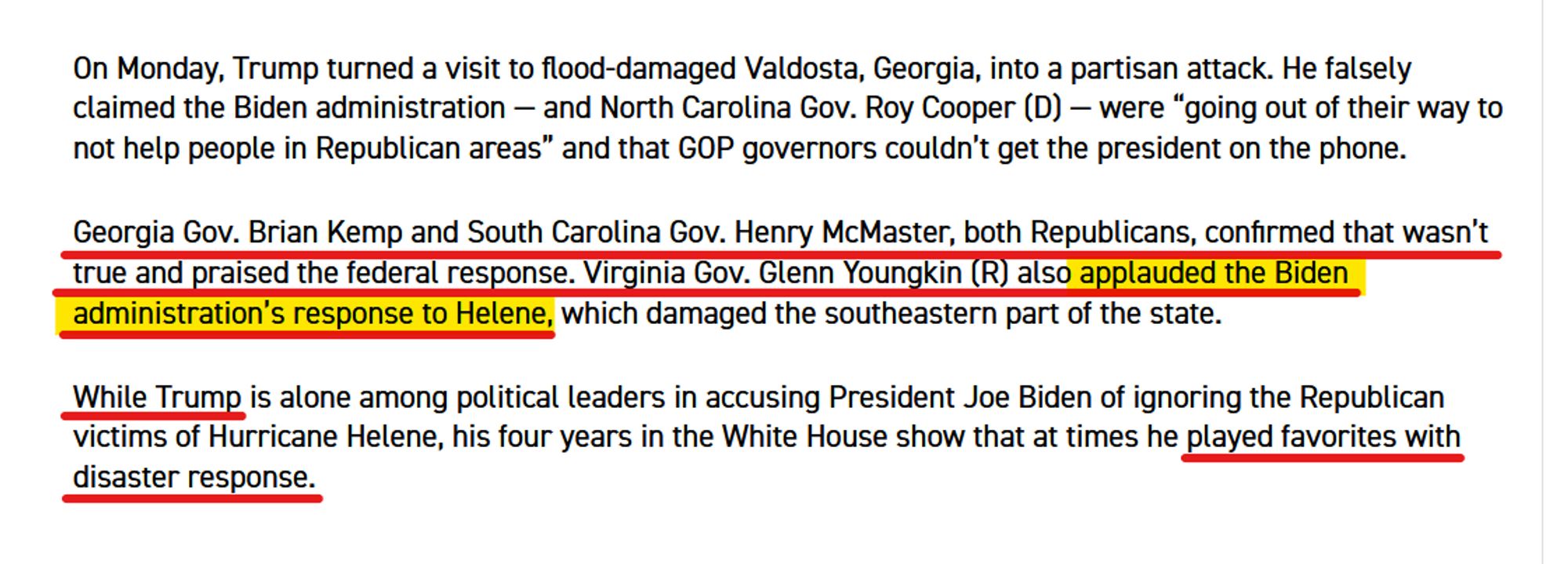 Text from article:
On Monday, Trump turned a visit to flood-damaged Valdosta, Georgia, into a partisan attack. He falsely claimed the Biden administration — and North Carolina Gov. Roy Cooper (D) — were “going out of their way to not help people in Republican areas” and that GOP governors couldn’t get the president on the phone.

Georgia Gov. Brian Kemp and South Carolina Gov. Henry McMaster, both Republicans, confirmed that wasn’t true and praised the federal response. Virginia Gov. Glenn Youngkin (R) also applauded the Biden administration’s response to Helene, which damaged the southeastern part of the state.

While Trump is alone among political leaders in accusing President Joe Biden of ignoring the Republican victims of Hurricane Helene, his four years in the White House show that at times he played favorites with disaster response.