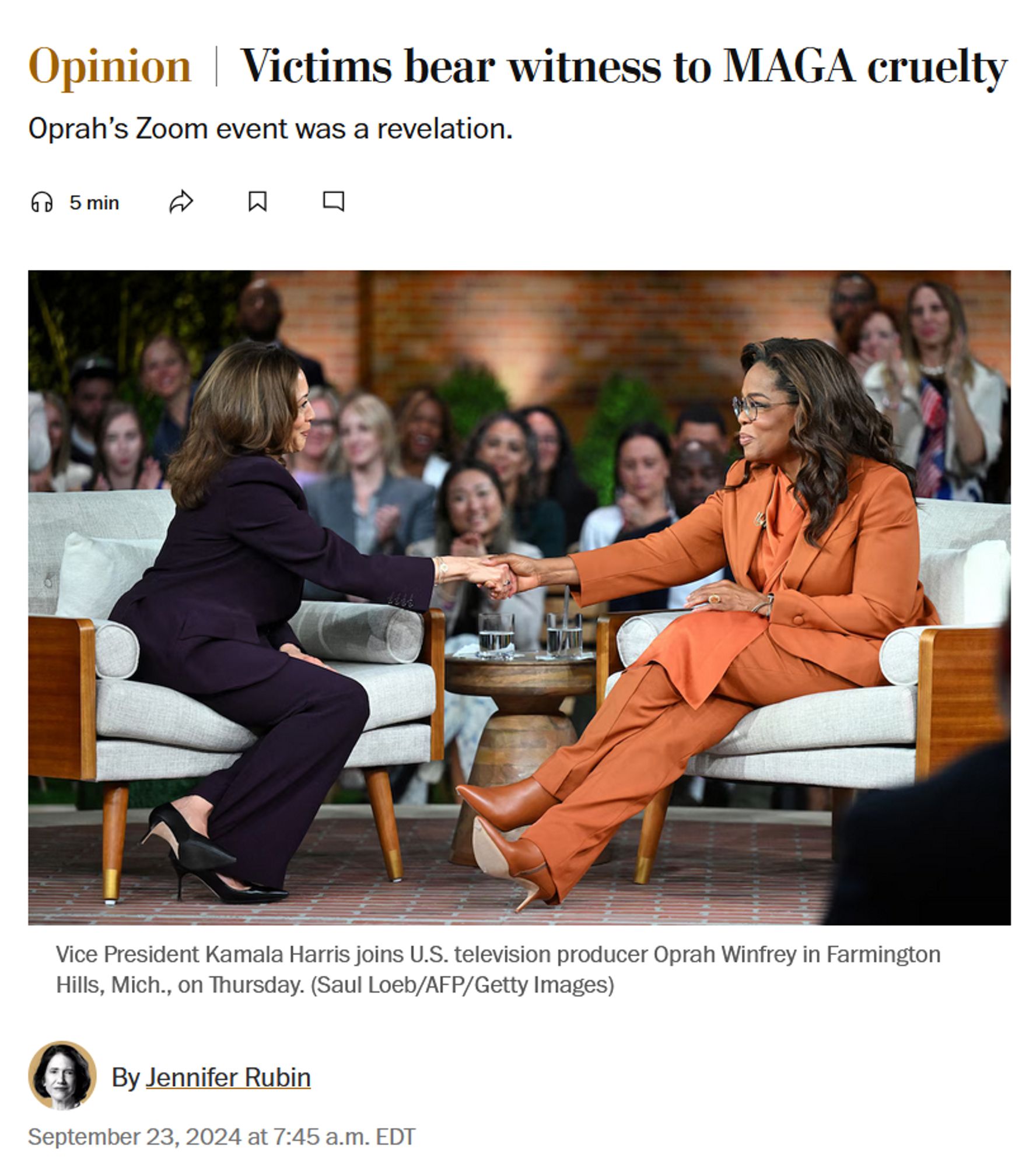 News headline, photo with caption, and byline.

Headline: Opinion
Victims bear witness to MAGA cruelty

Oprah’s Zoom event was a revelation.

Photo with caption:
Vice President Kamala Harris joins U.S. television producer Oprah Winfrey in Farmington Hills, Mich., on Thursday. (Saul Loeb/AFP/Getty Images)

Byline: 
By Jennifer Rubin
September 23, 2024 at 7:45 a.m. EDT