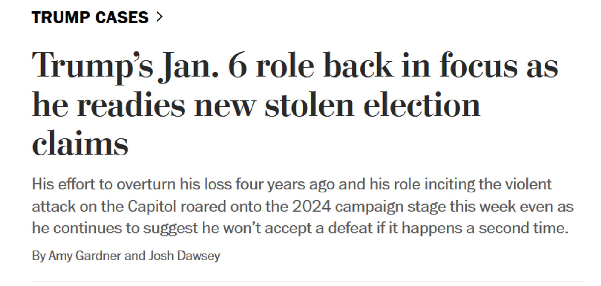 News headline: Trump cases>

Trump’s Jan. 6 role back in focus as he readies new stolen election claims

His effort to overturn his loss four years ago and his role inciting the violent attack on the Capitol roared onto the 2024 campaign stage this week even as he continues to suggest he won’t accept a defeat if it happens a second time.

By Amy Gardner and Josh Dawsey