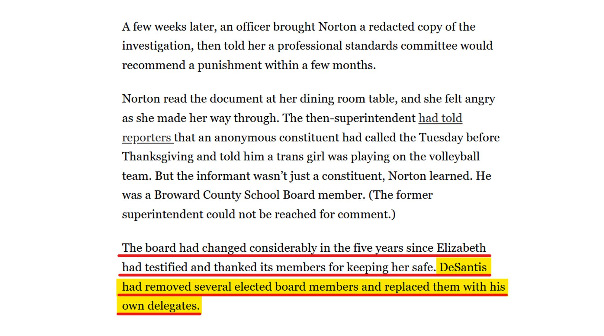 Text from article:
A few weeks later, an officer brought Norton a redacted copy of the investigation, then told her a professional standards committee would recommend a punishment within a few months.

Norton read the document at her dining room table, and she felt angry as she made her way through. The then-superintendent had told reporters that an anonymous constituent had called the Tuesday before Thanksgiving and told him a trans girl was playing on the volleyball team. But the informant wasn’t just a constituent, Norton learned. He was a Broward County School Board member. (The former superintendent could not be reached for comment.)

The board had changed considerably in the five years since Elizabeth had testified and thanked its members for keeping her safe. DeSantis had removed several elected board members and replaced them with his own delegates.