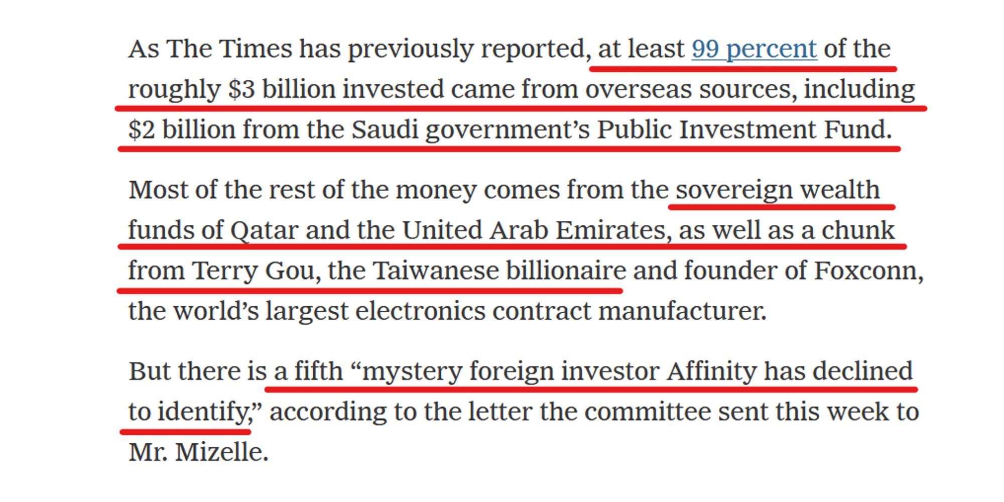 Text from article:
As The Times has previously reported, at least 99 percent of the roughly $3 billion invested came from overseas sources, including $2 billion from the Saudi government’s Public Investment Fund.

Most of the rest of the money comes from the sovereign wealth funds of Qatar and the United Arab Emirates, as well as a chunk from Terry Gou, the Taiwanese billionaire and founder of Foxconn, the world’s largest electronics contract manufacturer.

But there is a fifth “mystery foreign investor Affinity has declined to identify,” according to the letter the committee sent this week to Mr. Mizelle.