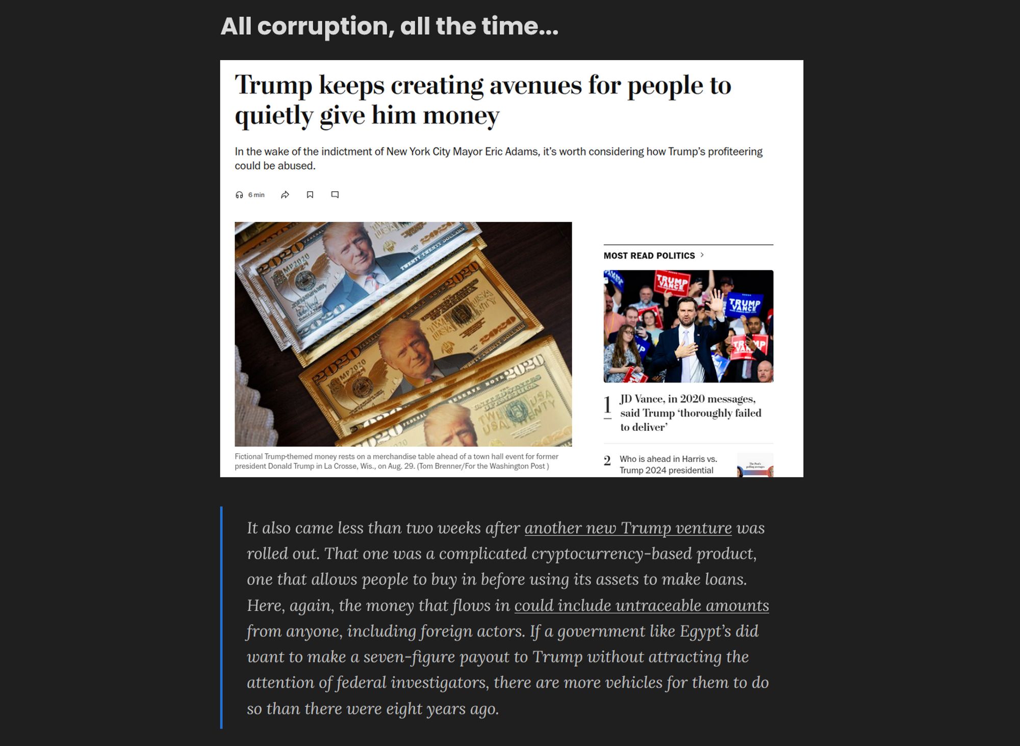 Screen shot showing a title, photo of a newspaper headline, and text.

Title: All corruption, all the time...

Photo: Screenshot of a Newspaper headline which reads, "Trump keeps creating avenues for people to quietly give him money: In the wake of the indictment of New York City Mayor Eric Adams, it's worth considering how Trump's profiteering could be abused."

Text:
    It also came less than two weeks after another new Trump venture was rolled out. That one was a complicated cryptocurrency-based product, one that allows people to buy in before using its assets to make loans. Here, again, the money that flows in could include untraceable amounts from anyone, including foreign actors. If a government like Egypt’s did want to make a seven-figure payout to Trump without attracting the attention of federal investigators, there are more vehicles for them to do so than there were eight years ago.