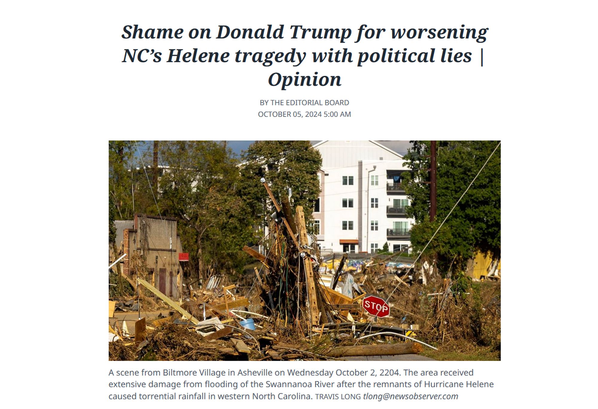 News headline and photo with caption.

Headline: Shame on Donald Trump for worsening NC’s Helene tragedy with political lies | Opinion 

By the Editorial Board 
October 05, 2024 5:00 AM 

Photo with caption: 
A scene from Biltmore Village in Asheville on Wednesday October 2, 2204. The area received extensive damage from flooding of the Swannanoa River after the remnants of Hurricane Helene caused torrential rainfall in western North Carolina. 
Travis Long tlong@newsobserver.com