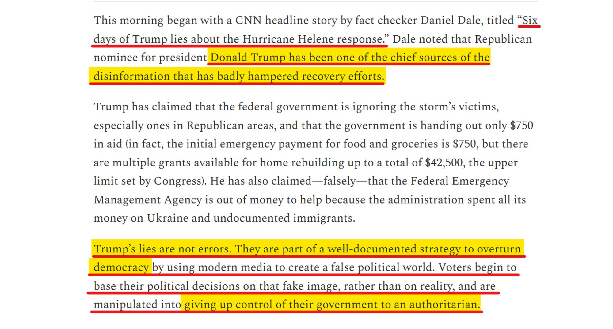 Text from article:
This morning began with a CNN headline story by fact checker Daniel Dale, titled “Six days of Trump lies about the Hurricane Helene response.” Dale noted that Republican nominee for president Donald Trump has been one of the chief sources of the disinformation that has badly hampered recovery efforts. 

Trump has claimed that the federal government is ignoring the storm’s victims, especially ones in Republican areas, and that the government is handing out only $750 in aid (in fact, the initial emergency payment for food and groceries is $750, but there are multiple grants available for home rebuilding up to a total of $42,500, the upper limit set by Congress). He has also claimed—falsely—that the Federal Emergency Management Agency is out of money to help because the administration spent all its money on Ukraine and undocumented immigrants.

Trump’s lies are not errors. They are part of a well-documented strategy to overturn democracy by using modern media to create a false political world. Voters begin to base their political decisions on that fake image, rather than on reality, and are manipulated into giving up control of their government to an authoritarian. 