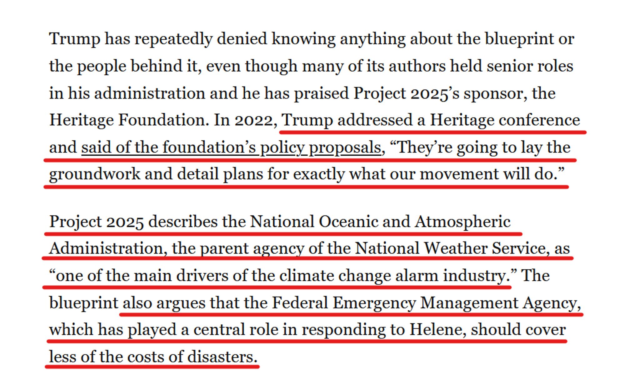 Text from article:
Trump has repeatedly denied knowing anything about the blueprint or the people behind it, even though many of its authors held senior roles in his administration and he has praised Project 2025’s sponsor, the Heritage Foundation. In 2022, Trump addressed a Heritage conference and said of the foundation’s policy proposals, “They’re going to lay the groundwork and detail plans for exactly what our movement will do.”

Project 2025 describes the National Oceanic and Atmospheric Administration, the parent agency of the National Weather Service, as “one of the main drivers of the climate change alarm industry.” The blueprint also argues that the Federal Emergency Management Agency, which has played a central role in responding to Helene, should cover less of the costs of disasters.