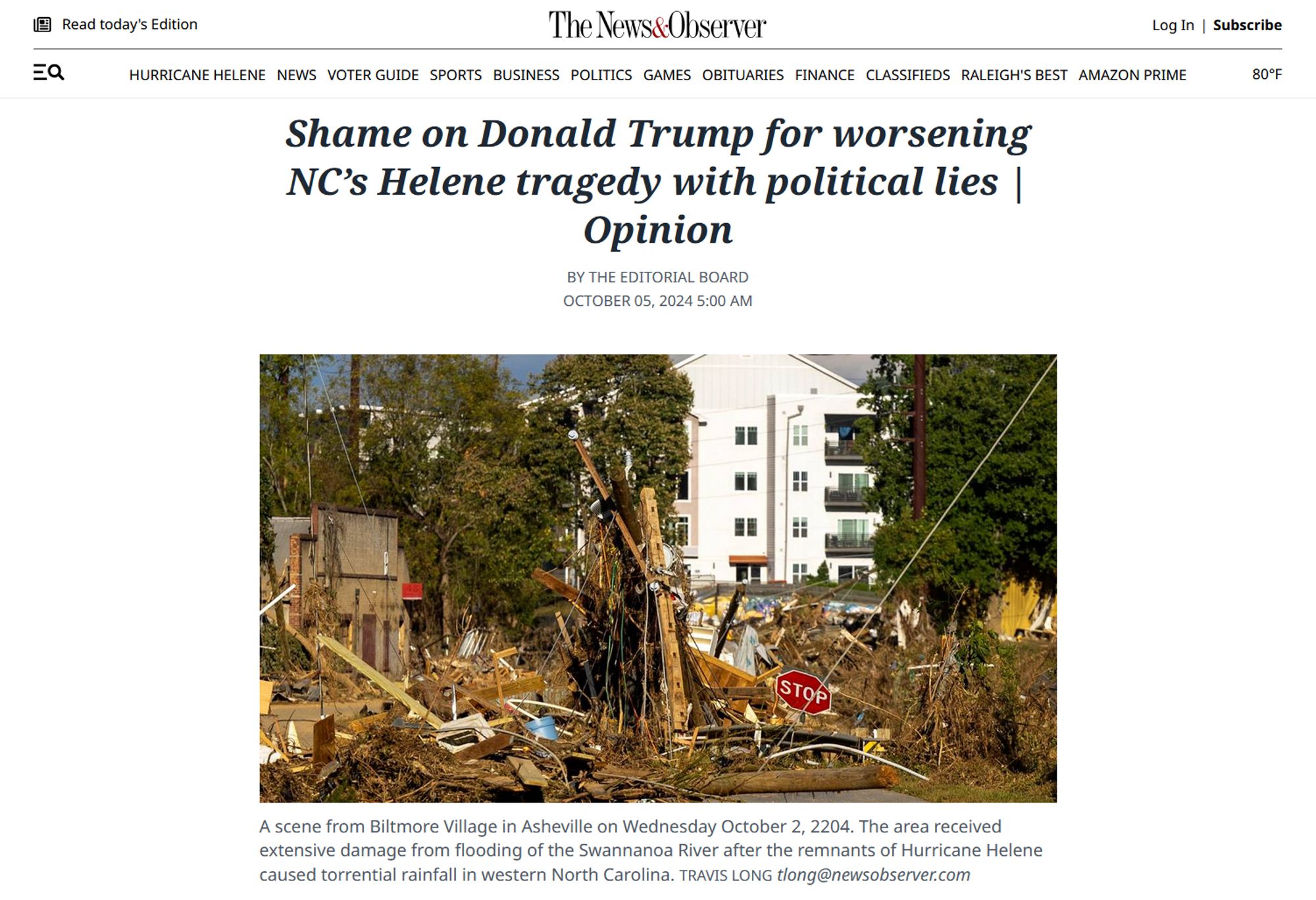 Newsmast, headline, and photo with caption.

Newsmast: The News & Observer

Headline: Shame on Donald Trump for worsening NC’s Helene tragedy with political lies | Opinion 

By the Editorial Board 
October 05, 2024 5:00 AM 

Photo with caption: A scene from Biltmore Village in Asheville on Wednesday October 2, 2204. The area received extensive damage from flooding of the Swannanoa River after the remnants of Hurricane Helene caused torrential rainfall in western North Carolina. 
Travis Long 
tlong@newsobserver.com