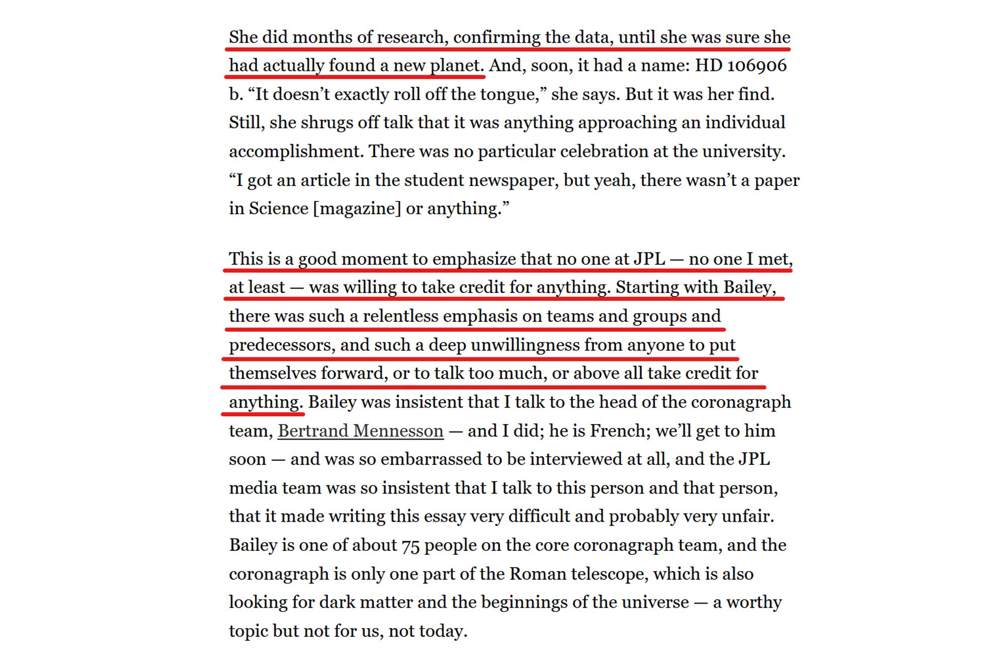 Text from article:
She did months of research, confirming the data, until she was sure she had actually found a new planet. And, soon, it had a name: HD 106906 b. “It doesn’t exactly roll off the tongue,” she says. But it was her find. Still, she shrugs off talk that it was anything approaching an individual accomplishment. There was no particular celebration at the university. “I got an article in the student newspaper, but yeah, there wasn’t a paper in Science [magazine] or anything.”

This is a good moment to emphasize that no one at JPL — no one I met, at least — was willing to take credit for anything. Starting with Bailey, there was such a relentless emphasis on teams and groups and predecessors, and such a deep unwillingness from anyone to put themselves forward, or to talk too much, or above all take credit for anything. Bailey was insistent that I talk to the head of the coronagraph team, Bertrand Mennesson — and I did; he is French; we’ll get to him soon — and was so embarrassed to be interviewed at all, and the JPL media team was so insistent that I talk to this person and that person, that it made writing this essay very difficult and probably very unfair. Bailey is one of about 75 people on the core coronagraph team, and the coronagraph is only one part of the Roman telescope, which is also looking for dark matter and the beginnings of the universe — a worthy topic but not for us, not today.