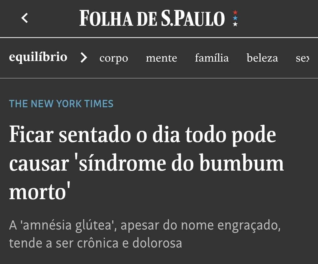 Folha de S.Paulo
Reprodução de matéria do The New York Times
Título: "Ficar sentado o dia todo pode causar 'síndrome do bumbum morto'"
Linha fina: "A 'amnésia glútea', apesar do nome engraçado, tende a ser crônica e dolorosa'"