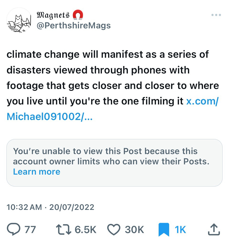 A tweet by @Perthshiremags from 20 July 2022, itself quote tweeting a (since deleted) observation of whatever dreadful flood or fire was happening that day. The text reads: “climate change will manifest as a series of disasters viewed through phones with footage that gets closer and closer to where you live until you're the one filming it”

The awful thing is, this tweet could have been referring to any number of terrible weather events which happened that same week: the fires around London and Athens; the floods in Thailand or Nigeria… and two years later, here we are.