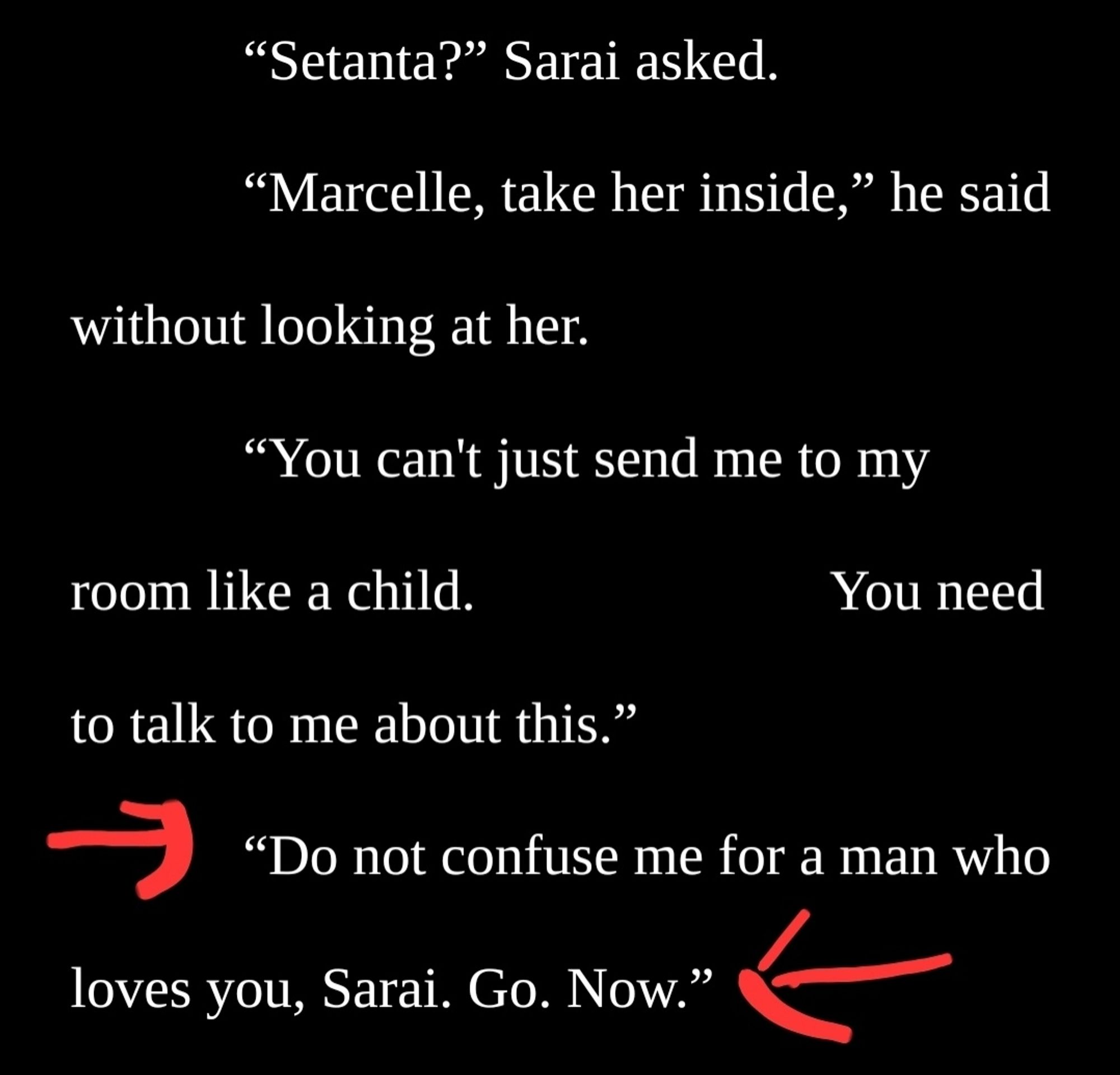 Image is of white text on black background with red arrows pointing at the last line. The text reads as follows:

"Setanta?” Sarai asked.
“Marcelle, take her inside,” he said without looking at her.
“You can't just send me to my room like a child. You need to talk to me about this.”
“Do not confuse me for a man who loves you, Sarai. Go. Now.”