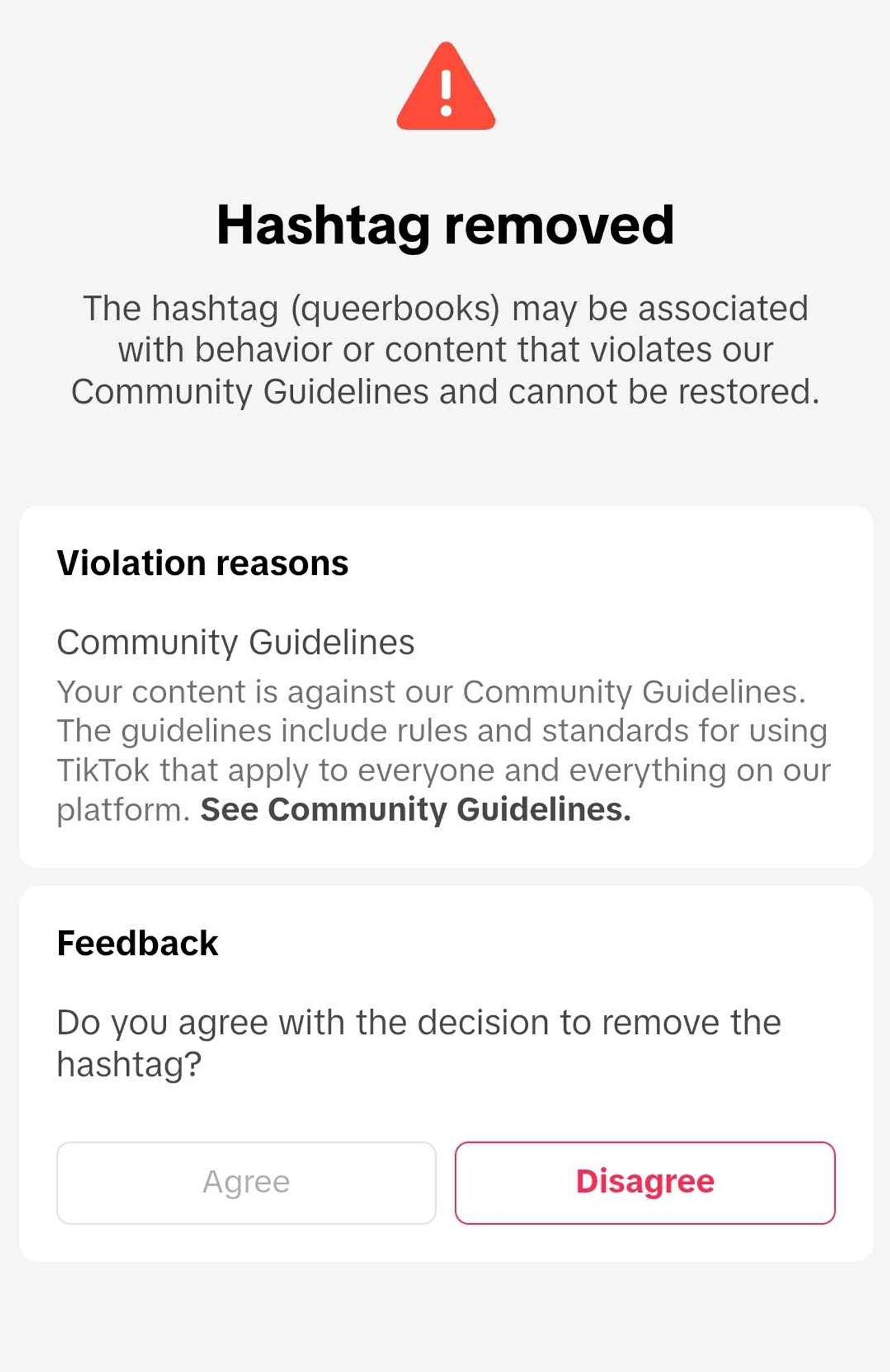 Text reads: Hashtag removed. The hashtag (queerbooks) may be associated with behavior or content that violates our Community Guidelines and cannot be restored. Violation reasons: Community Guidelines. Your content is against our community guidelines. The guidelines include rules and standards for TikTok that apply to everyone and everything on our platform. See Community Guidelines. Feedback: Do you agree with the decision to remove the hashtag? (I selected 'disagree')