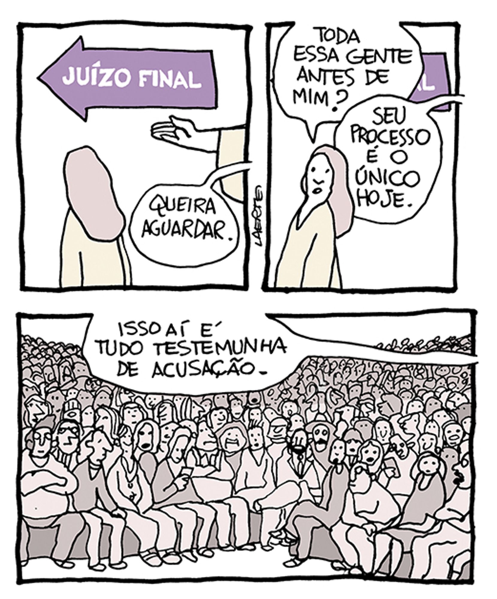 Tira de Laerte em 3 quadrinhos:
1) Há uma seta na parede, onde está escrito “JUÍZO FINAL”. Uma pessoa está em pé, de costas, usando uma bata, olhando na direção que a seta indica. A mão de alguém também de bata indica essa direção e fala: “Queira aguardar.”
2) A pessoa se volta para quem falou e diz: “Toda essa gente antes de mim?” - uma voz fora de cena responde: “Seu processo é o único hoje.”
3) Numa sala gigantesca estão, sentadas em bancos que se estendem até o horizonte, milhões de pessoas, de todo tipo, alguns olhando celulares, todos em atitude de espera. A voz da pessoa fora de cena explica: “Isso aí é tudo testemunha de acusação.”