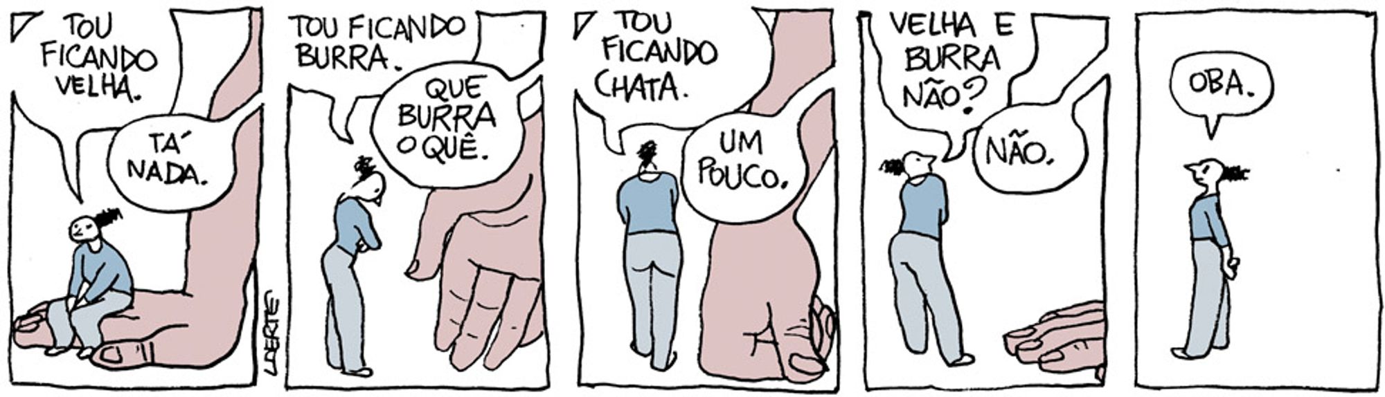 Tira em 5 quadrinhos.
1) Uma mulher está sentada sobre as costas da mão de uma pessoa gigantesca, de quem só aparece o braço e a mão direita em cena. A mão está espalmada no chão. A mulher diz: “Estou ficando velha”. A pessoa da mão responde: “Tá nada”.
2) A mulher fica de pé e diz: “Tou ficando burra” - a mão se abre e a pessoa fala: “Que burra o quê.”
3) A mulher caminha em torno, falando: “Tou ficando chata” - a mão se apoia sobre o punho e a pessoa diz: “Um pouco”.
4) A mulher pergunta: “Velha e burra não?” - a mão vai se afastando e a pessoa diz: “Não.”
5) Sozinha em cena, a mulher diz, satisfeita: “Oba.”