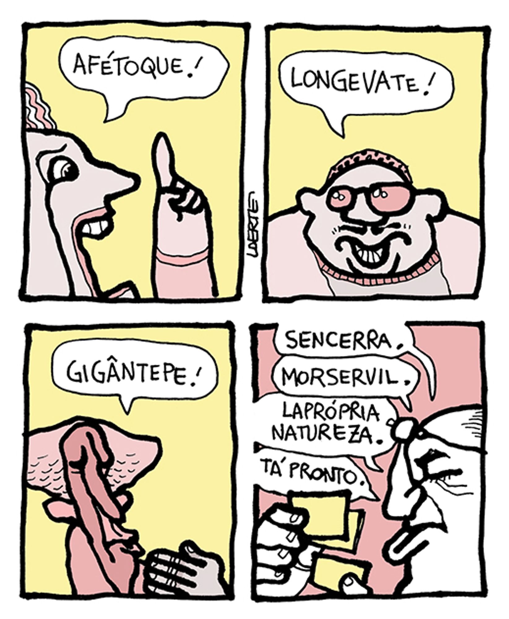 Tira de Laerte em 4 quadrinhos.
1) Uma mulher ergue o dedo e diz: “Afétoque!”
2) Um homem de óculos escuros diz: “Longevate!”
3) Uma pessoa magra diz: “Gigântepe!”
4) Um homem, óculos à testa, confere papeizinhos e diz, em resposta: “Sencerra. Morservil. Lapróprianatureza. Tá pronto.”