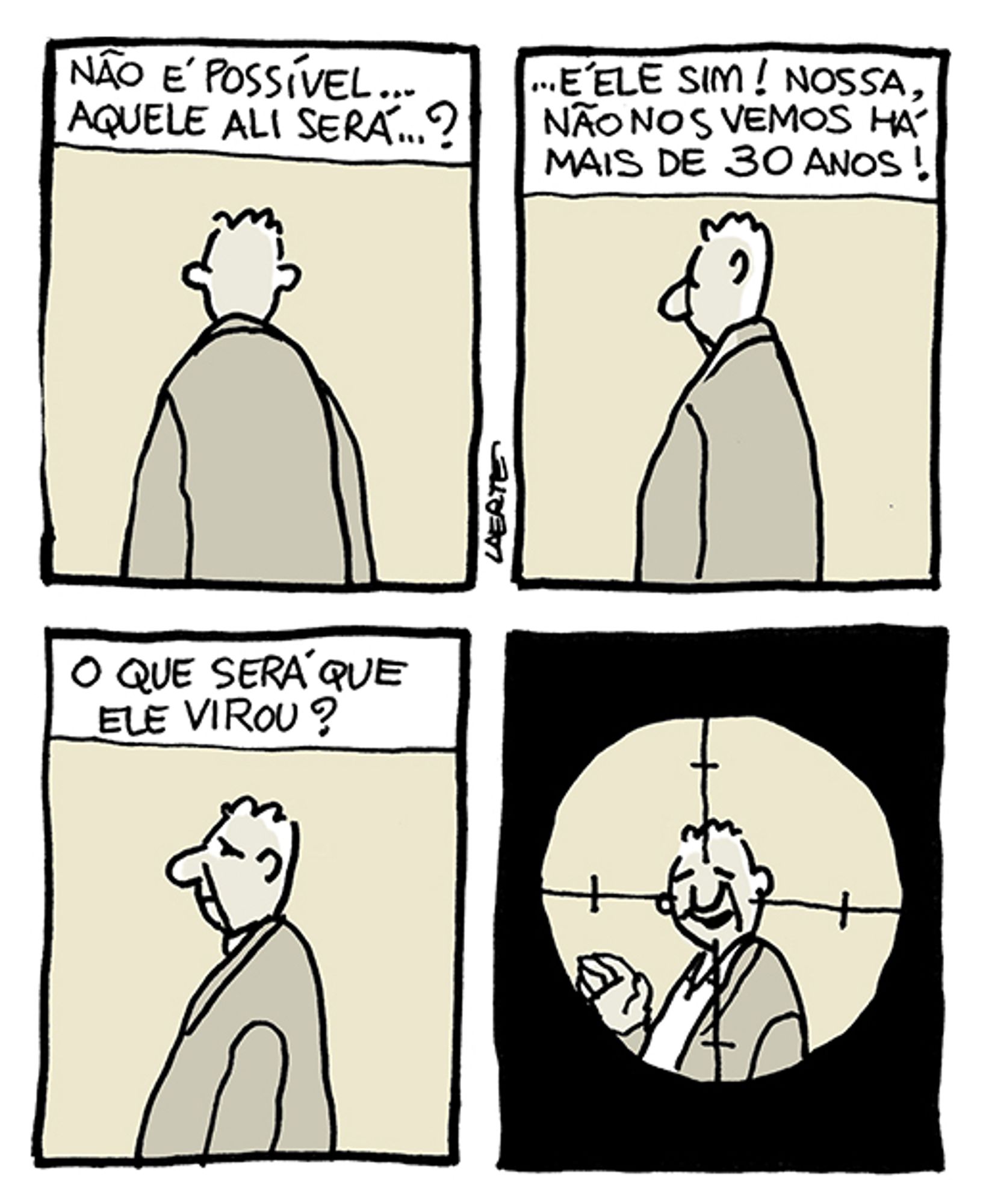 Tira de Laerte, em 4 quadrinhos.
1) Um homem, de jaqueta, de costas. Um texto exprime o pensamento de alguém que está fora de cena, e que pensa: “Não é possível…aquele ali será…?”
2) O homem começa a se mover, num giro lento. A pessoa continua a pensar: “…É ele sim! Nossa, não nos vemos há mais de 30 anos!”
3) O homem agora está de perfil e continua a voltar o rosto para cá. A pessoa pensa: “O que será que ele virou?”
4) Agora o homem está todo voltado para cá e tem uma expressão de quem reconhece outra pessoa - ele acena com a mão, também. Mas a imagem está enquadrada dentro da mira de um fuzil, como aparece um alvo de tiro.