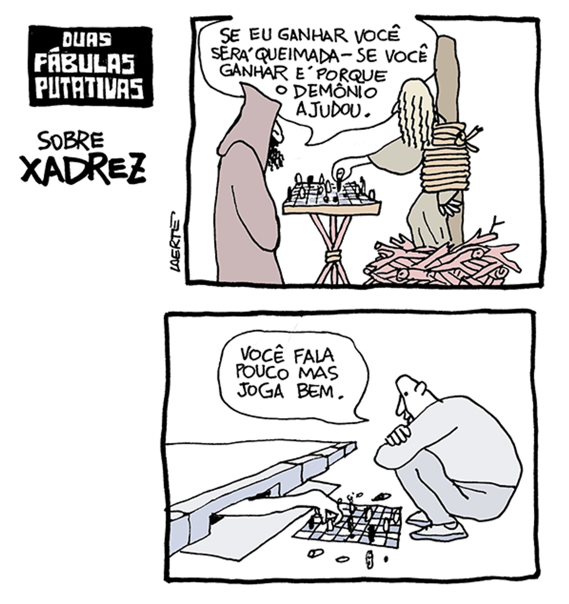 Tira de Laerte, com o título “DUAS FÁBULAS PUTATIVAS SOBRE XADREZ”, com duas cenas:
1) Uma mulher amarrada em uma estaca, no meio de um monte de lenha. À sua frente, um homem vestido com túnica e capuz, como um inquisidor. Entre os dois, um tabuleiro com peeças de xadrez, sobre um tripé de madeira. A mulher tem um dos braços fora das cordas e faz uma jogada no tabuleiro. O homem diz: “Se eu ganhar você será queimada - se você ganhar é porque o demônio ajudou.”
2) Um homem agachado em frente a um bueiro do tipo boca-de-lobo na calçada. No chão, há um tabuleiro com peças de xadrez. De dentro do bueiro sai um braço de alguém que movimenta uma peça no tabuleiro. O homem diz: “Você fala pouco mas joga bem.”