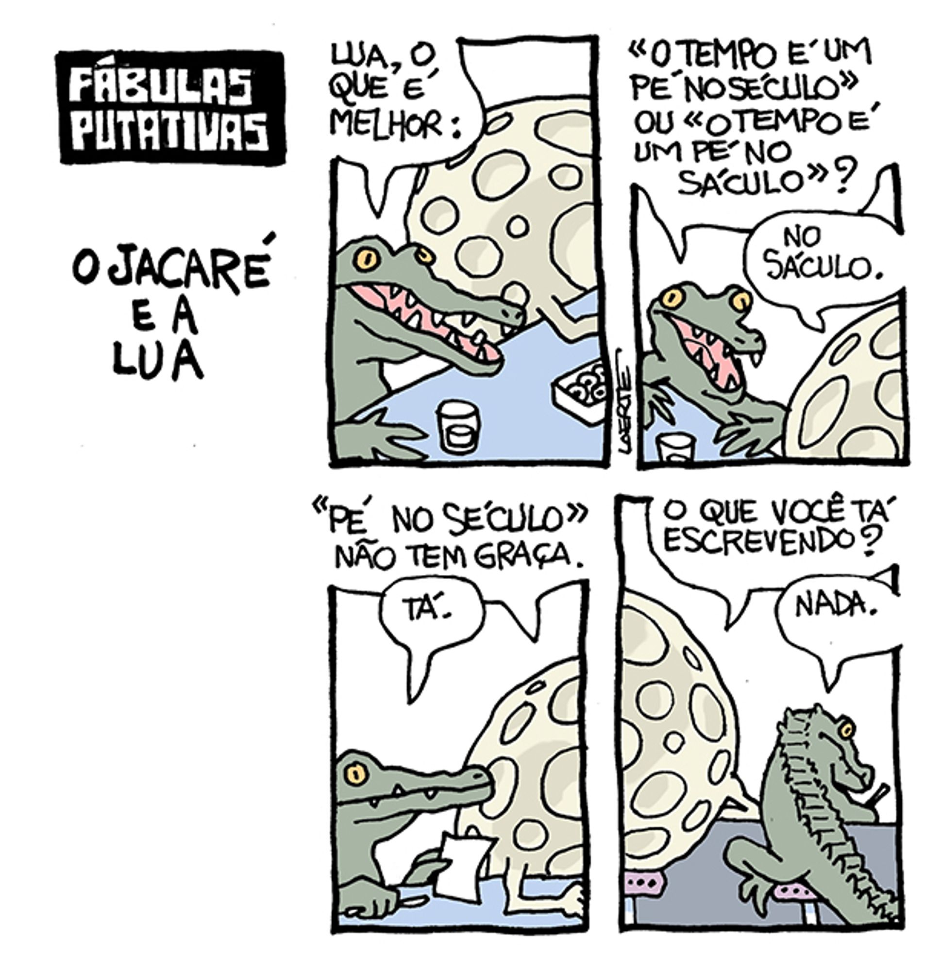 Tira em 4 quadrinhos, com o título: “FÁBULAS PUTATIVAS - O JACARÉ E A LUA”.
1) Um jacaré e uma lua, em proporções mais ou menos humanas, em um balcão de bar, frente a drinques. O jacaré pergunta: “Lua, o que é melhor:”
2) O jacaré continua: “ “O tempo é um pé no século” ou “o tempo é um pé no sáculo””? - a lua responde: “no sáculo”.
3) A lua diz: ““Pé no século” não tem graça” - o jacaré diz “tá” e empunha papel e lápis.
4) O jacaré escreve coisas no papel, de costas para a lua. A lua tenta ver e pergunta: “O que está escrevendo?” - o jacaré responde: “Nada.”