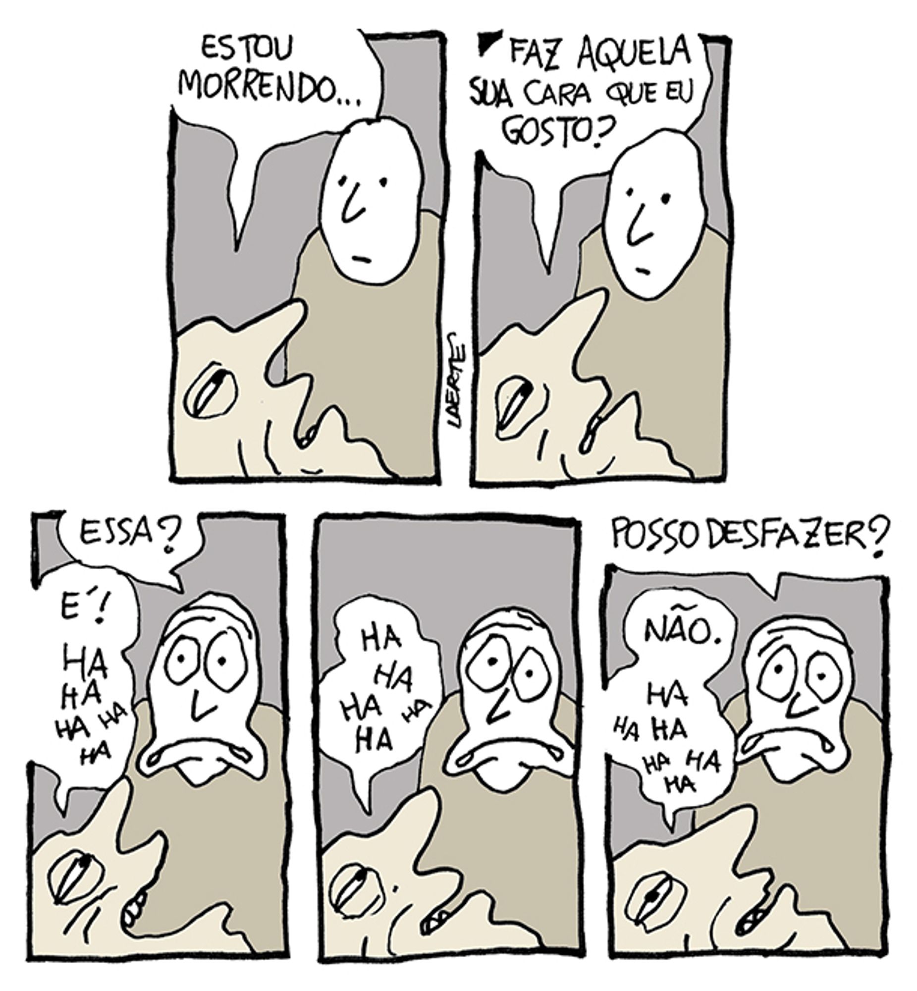 Tira de Laerte, em 5 quadrinhos:
1) O rosto em perfil de uma pessoa agonizando, em primeiro plano. Próximo a ela, alguém que a acompanha, com uma expressão mais ou menos neutra. A agonizante fala: “Estou morrendo…”
2) A agonizante pede: “Faz aquela sua cara que eu gosto?”
3) A pessoa ao lado faz uma cara com olhos esbugalhados e a boca num esgar, enquanto pergunta: “Essa?” - a agonizante olha e ri, dizendo: “É! Ha ha ha ha ha…”
4) A agoziante continua rindo: “Ha ha ha ha ha…” - a outra mantém o esgar e os olhos esbugalhados.
5) A pessoa ao lado, mantendo a cara esbugalhada, pergunta: “Posso desfazer?” - a agonizante diz: “Não. Ha ha ha ha ha…”