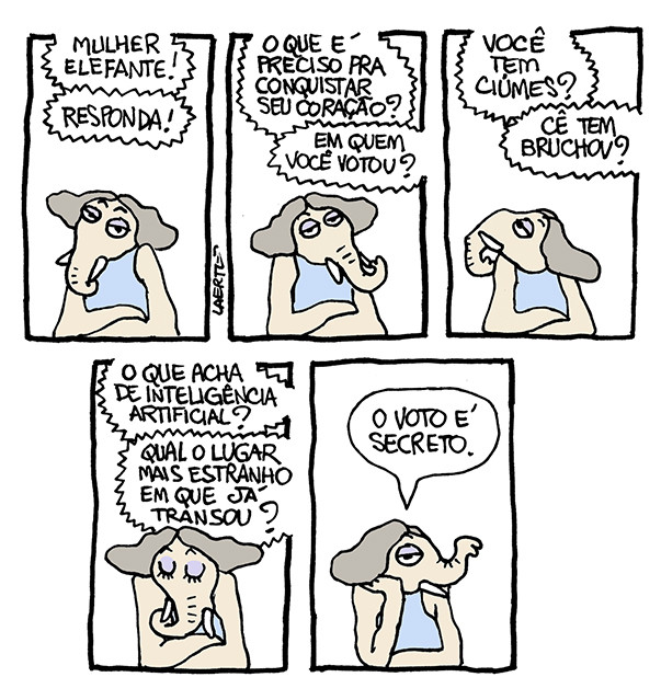 Tira de Laerte, em 5 quadrinhos, com a personagem Mulher-Elefante, que é uma mulher com tromba e presas de elefante.
1) A Mulher-Elefante está parada, de braços cruzados apoiados em uma superfície. Vozes fora de cena a interrogam: “Mulher-Elefante!” “Responda!”
2) As vozes continuam: “O que é preciso pra conquistar seu coração?” - “Em quem você votou?”
3) As vozes continuam: “Você tem ciúmes?” - “Cê tem bruchov?”
4) As vozes continuam: “O que acha de inteligência artificial?” - “Qual o lugar mais estranho em que já transou?”
5) A Mulher-Elefante, fazendo um gesto coquete de ajeitar os cabelos, responde: “O voto é secreto”.