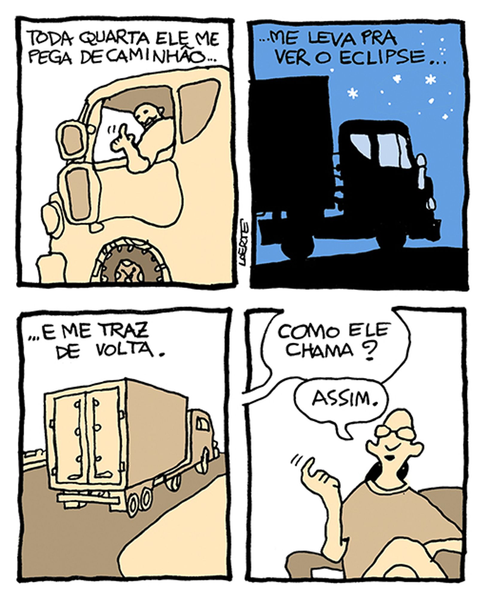 Tira de Laerte, em 4 quadrinhos:
1) - Um homem, na cabine de um caminhão, faz um gesto com o indicador, chamando. A narração de alguém descreve: “Toda quarta ele me pega de caminhão…”
2) - Caminhão, parado na estrada, contra um céu estrelado. A narração continua: “…me leva pra ver o eclipse…”
3) - Caminhão na estrada, se afastando; a narração conclui: “…e me traz de volta”.
4) - Uma pessoa, jovem, de óculos, sentada numa poltrona. Alguém fora de cena pergunta: “Como ele chama?”; a pessoa faz o gesto de chamar com o indicador e responde: “Assim”.