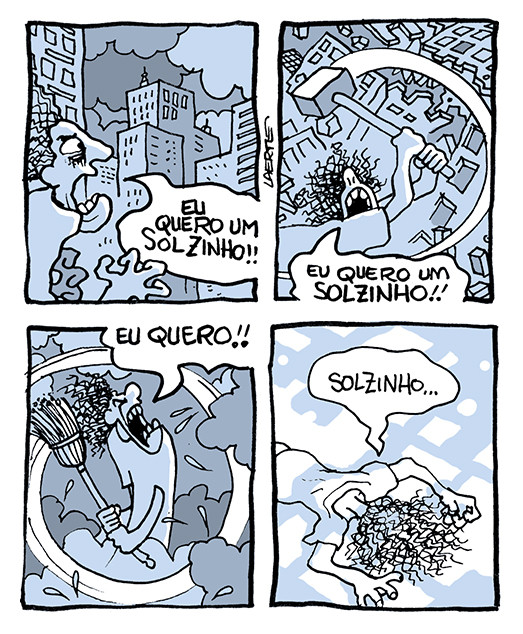 Tira de Laerte, em 4 quadrinhos:
1) Uma pessoa olha, desesperada e furiosa, um cenário urbano à sua frente, de prédios enormes e nuvens escuras. Ela grita: “EU QUERO UM SOLZINHO!!”
2) A pessoa, brandindo uma marreta, destrói os prédios como se fossem um cenário. Ela grita: “EU QUERO UM SOLZINHO!!”
3) A pessoa brande uma vassoura e afasta as nuvens à sua frente, gritando: “EU QUERO!!”
4) A pessoa está de bruços, no chão, se expondo a fragmentos de luz solar. Ela fala: “Solzinho…”
