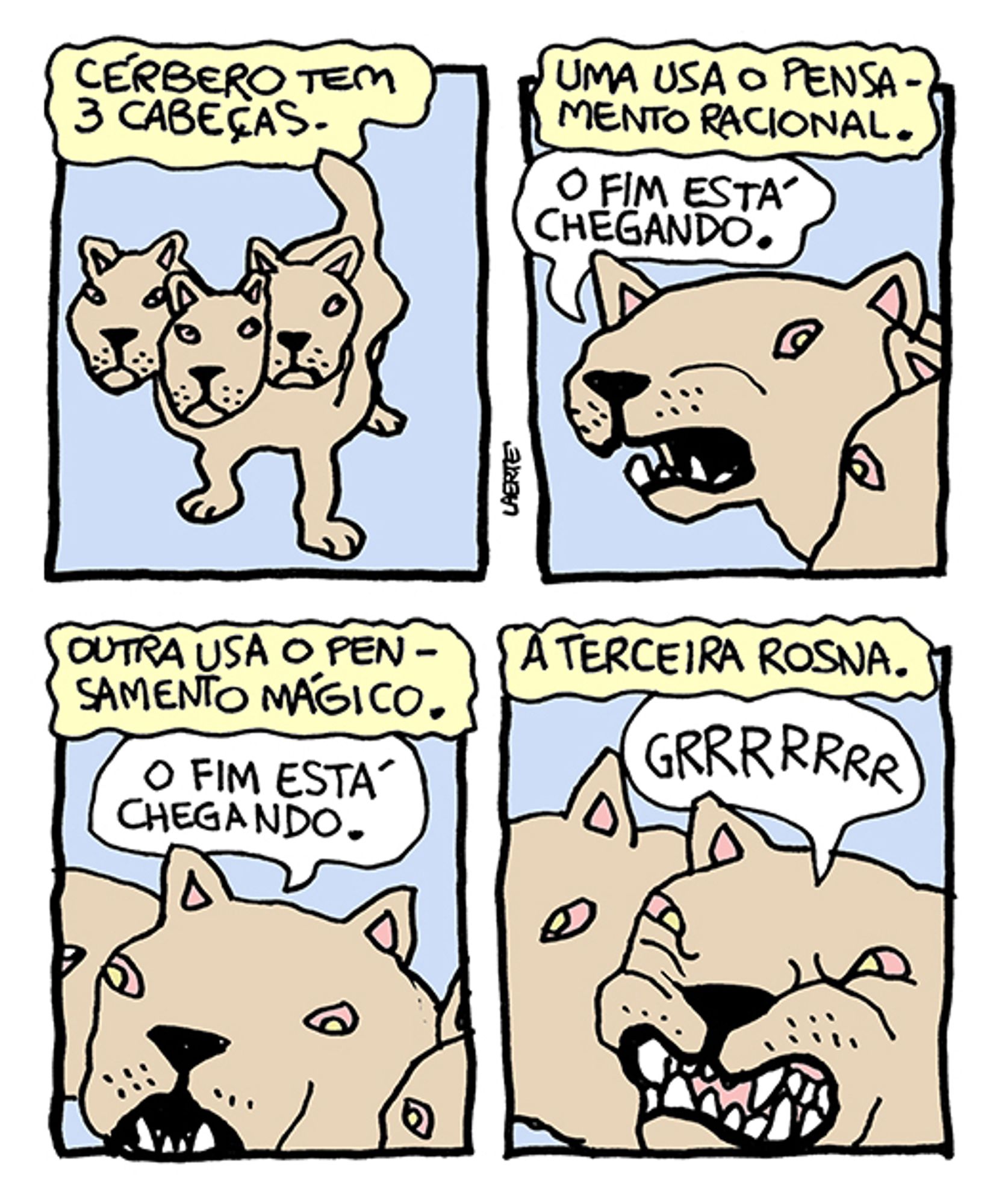 Tira de Laerte, em 4 quadrinhos.
1) Cão de aspecto feroz, com 3 cabeças. Um texto diz: “Cérbero tem 3 cabeças”.
2) Texto diz: “Uma usa o pensamento racional” - uma das cabeças fala: “O fim está chegando”.
3) Texto diz: ““Outra usa o pensamento mágico” - outra das cabeças fala: “O fim estea chegando”.
4) Texto diz: “A terceira rosna” - a terceira cabeça arreganha os dentes e faz: “GRRRRRRR”