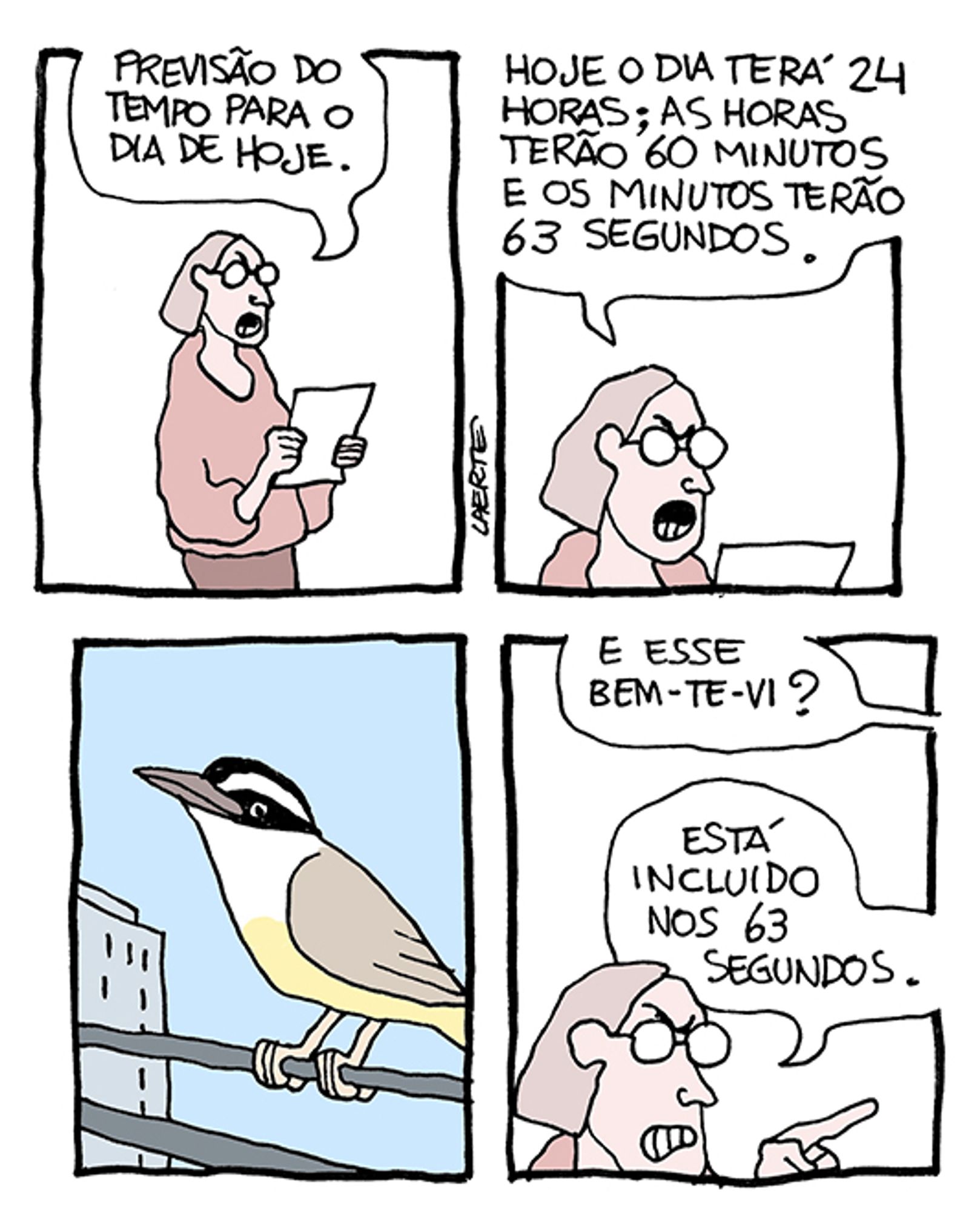 Tira de Laerte, em 4 quadrinhos:
1) Uma pessoa, de óculos, com um ar de contrariedade, lê um papel na mão: “Previsão do tempo para o dia de hoje.”
2) A pessoa continua lendo: “Hoje o dia terá 24 horas; as horas terão 60 minutos e os minutos terão 63 segundos.”
3) Imagem de um bem-te-vi, pousado sobre fios elétricos, tendo um prédio ao fundo.
4) Uma voz fora de cena pergunta para a pessoa: “E esse bem-te-vi?” - a pessoa, ainda zangada, responde: “Está incluido nos 63 segundos.”