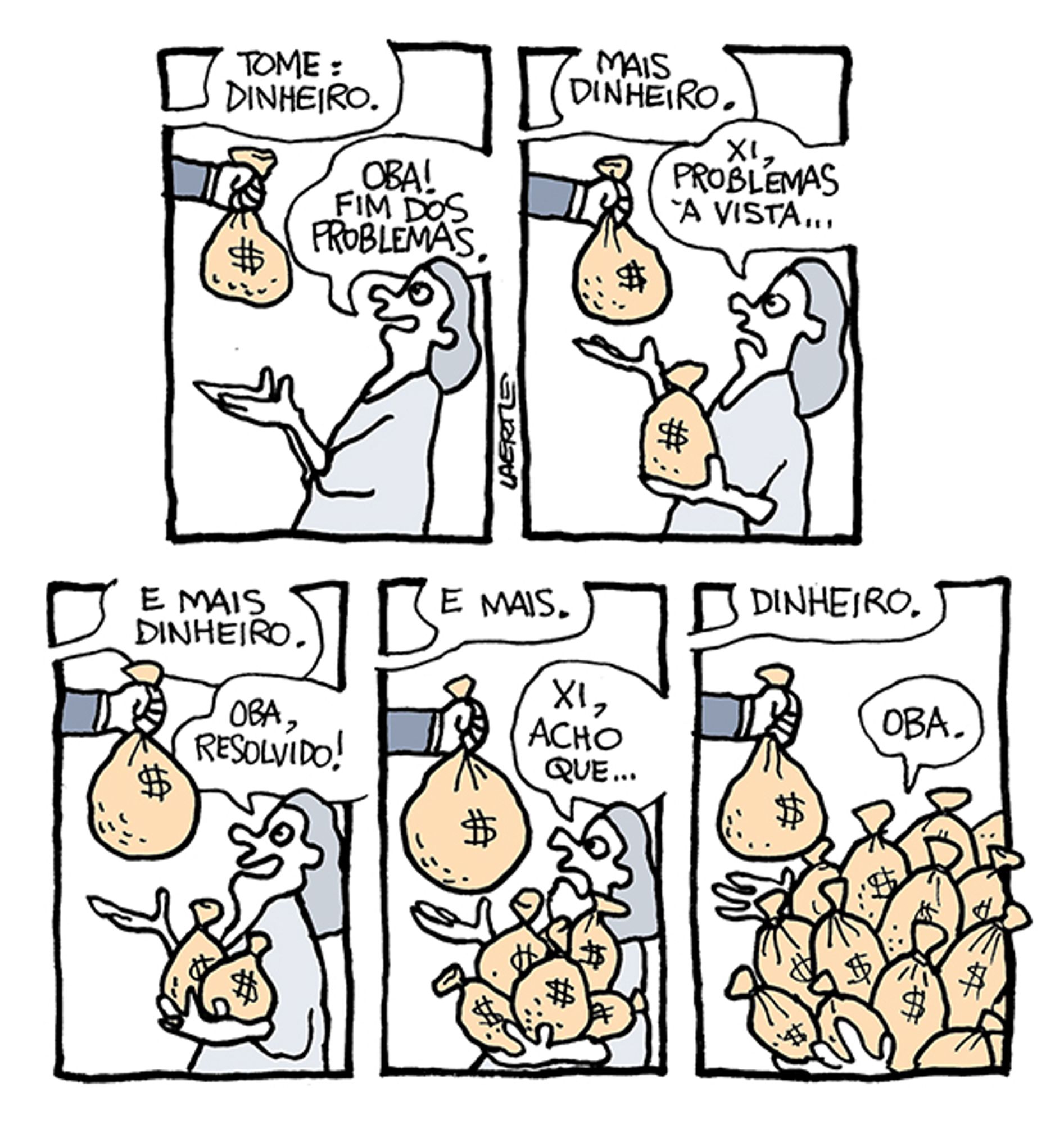 Tira em 5 quadrinhos.
1) Uma pessoa recebe um saco de dinheiro de alguém fora de cena, que diz: “Tome: dinheiro” - a pessoa diz: “Oba! Fim dos problemas.”
2) A mão entrega mais um saco de dinheiro, dizendo: “Mais dinheiro” - a pessoa, preocupada, diz: “Xi, problemas à vista…”
3) A mão entrega outro saco, diz: “E mais dinheiro” - a pessoa se anima e diz: “Oba, resolvido!”
4) A mão traz outro saco e diz: “E mais” - a pessoa se preocupa, já com o colo cheio de sacos. Ela diz: “Xi, acho que…”
5) A mão traz outro saco, dizendo: “Dinheiro” - a pessoa, totalmente coberta por sacos, diz: “Oba.”