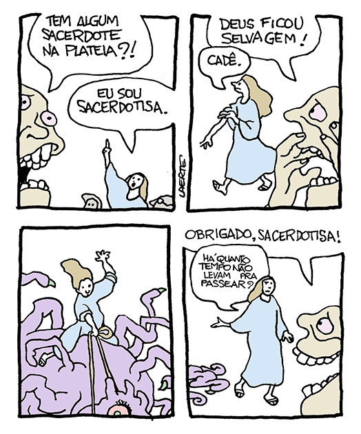 Tira de Laerte em 4 quadrinhos.
1) Uma pessoa, em primeiro plano, pergunta, aflita: “Tem algum sacerdote na plateia?!!” - uma mulher ergue a mão e grita: “Eu sou sacerdotisa”.
2) A mulher caminha, enrolando as mangas da túnica. A pessoa aflita diz: “Deus ficou selvagem!” - a mulher pergunta: “Cadê.”
3) Uma criatura monstruosa enorme, cheia de tentáculos, com um olho injetado, corcoveia enquanto a mulher está montada às suas costas, como num rodeio, segurando-se numa espécie de rédea.
4) A mulher se afasta da criatura, de quem aparecem uns tentáculos em cena, devidamente pacificados. A pessoa aflita agradece, comovida: “Obrigado, sacerdotisa!” - a mulher pergunta, indicando a criatura: “Há quanto tempo não levam pra passear?”