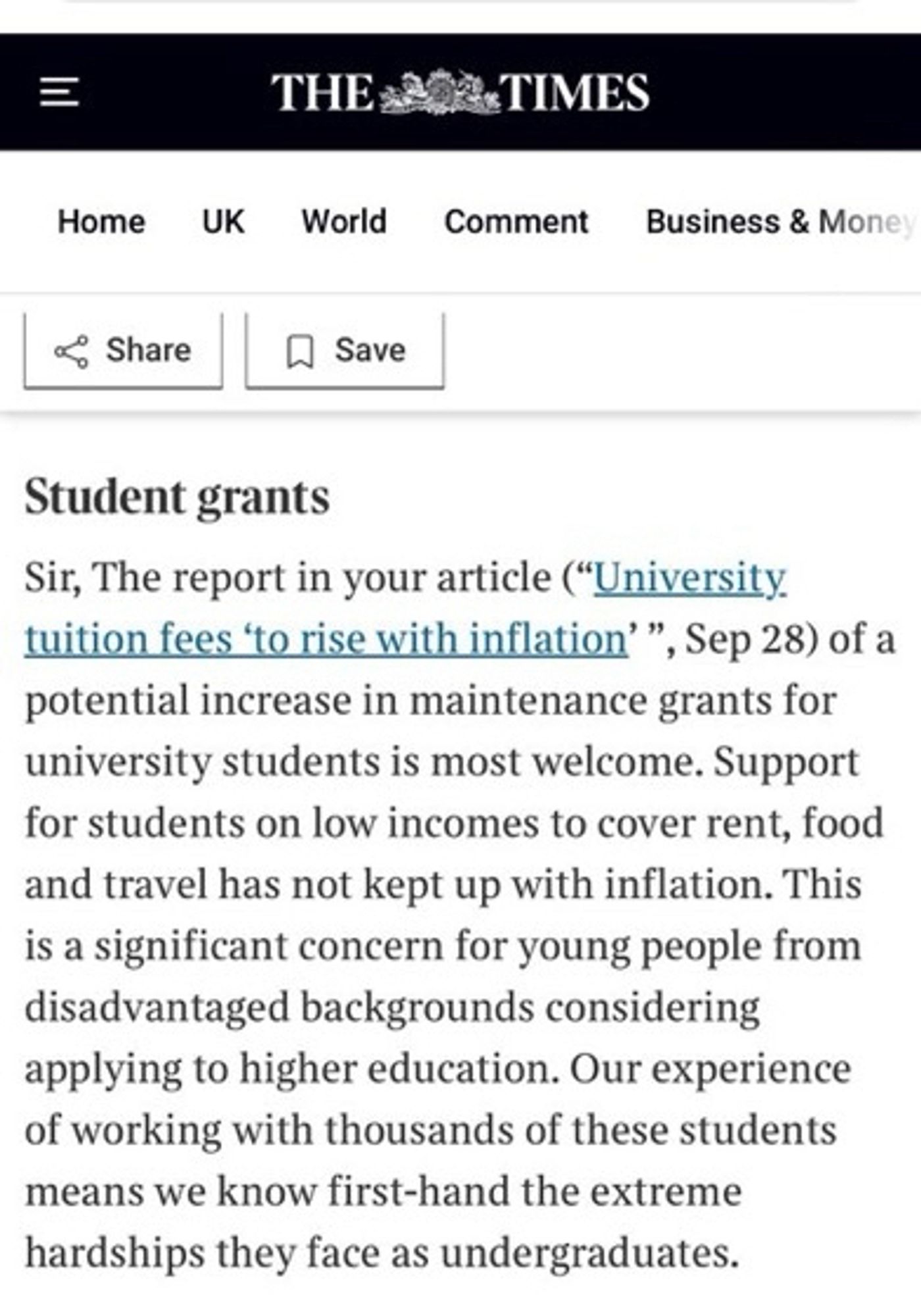 Letter to the editor of The Times: Student grants
Sir, The report in your article ("University. tuition fees 'to rise with inflation'", Sep 28) of a potential increase in maintenance grants for university students is most welcome. Support for students on low incomes to cover rent, food and travel has not kept up with inflation. This is a significant concern for young people from disadvantaged backgrounds considering applying to higher education. Our experience of working with thousands of these students means we know first-hand the extreme hardships they face as undergraduates.