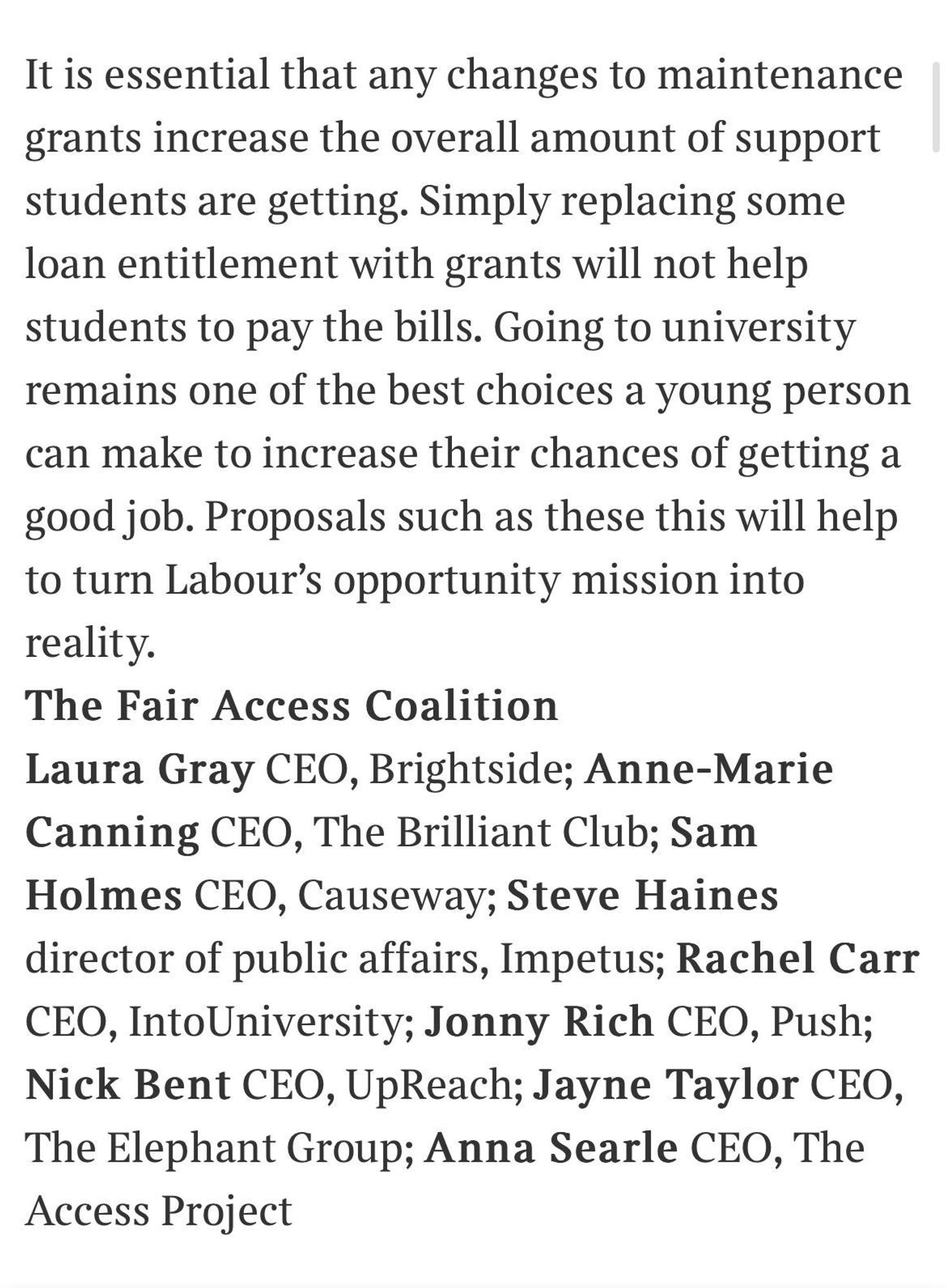 Letter text: It is essential that any changes to maintenance grants increase the overall amount of support students are getting. Simply replacing some loan entitlement with grants will not help students to pay the bills. Going to university remains one of the best choices a young person can make to increase their chances of getting a good job. Proposals such as these this will help to turn Labour's opportunity mission into reality.
The Fair Access Coalition
Laura Gray CEO, Brightside; Anne-Marie Canning CEO, The Brilliant Club; Sam Holmes CEO, Causeway; Steve Haines
director of public affairs, Impetus; Rachel Carr
CEO, IntoUniversity; Jonny Rich CEO, Push;
Nick Bent CEO, UpReach; Jayne Taylor CEO, The Elephant Group; Anna Searle CEO, The Access Project