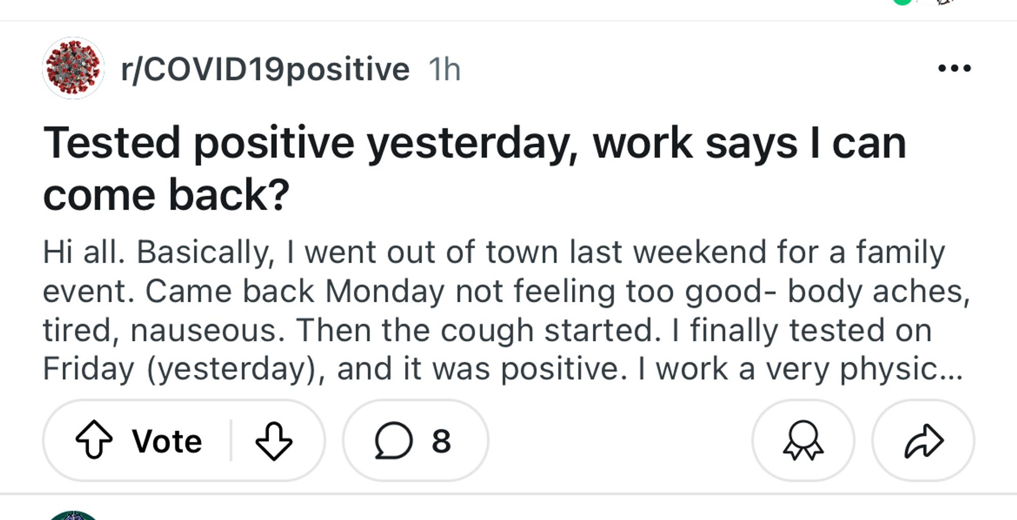 "r/COVID19positive 1h
•••
Tested positive yesterday, work says I can come back?
Hi all. Basically, I went out of town last weekend for a family event. Came back Monday not feeling too good- body aches, tired, nauseous. Then the cough started. I finally tested on Friday (yesterday), and it was positive. I work a very physic..."