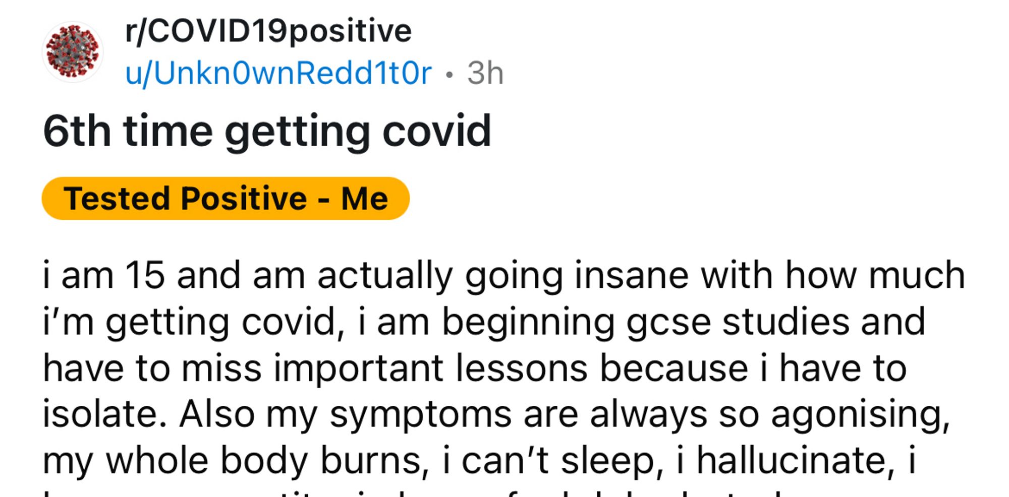 Screenshot of part of a post from a covid subreddit

"r/COVID19positive
u/UnknOwnRedd1tOr • 3h
6th time getting covid
Tested Positive - Me
i am 15 and am actually going insane with how much i'm getting covid, i am beginning gese studies and have to miss important lessons because i have to isolate. Also my symptoms are always so agonising, my whole body burns, i can't sleep, i hallucinate, i"