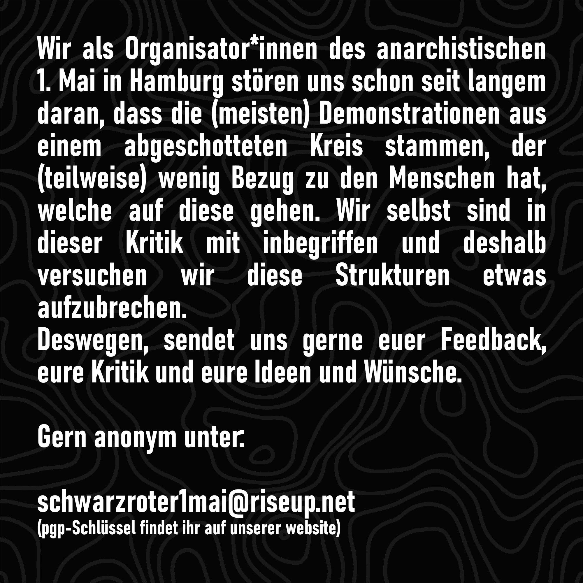 Wir als Organisator*innen des anarchistischen 1. Mai in Hamburg stören uns schon seit langem daran, dass die (meisten) Demonstrationen aus einem abgeschotteten Kreis stammen, der (teilweise) wenig Bezug zu den Menschen hat, welche auf diese gehen. Damit müssen wir auch Kritik an uns selbst üben und deshalb versuchen wir diese Strukturen etwas aufzubrechen.
Deswegen sendet uns gerne euer Feedback, eure Kritik und eure Ideen und Wünsche.
Dabei ist es egal, ob es sich um die Demo, den Veranstaltungsmonat oder einzelne Veranstaltungen handelt.

Gern anonym unter:

schwarzroter1mai@riseup.net
(pgp-Schlüssel findet ihr auf unserer website)